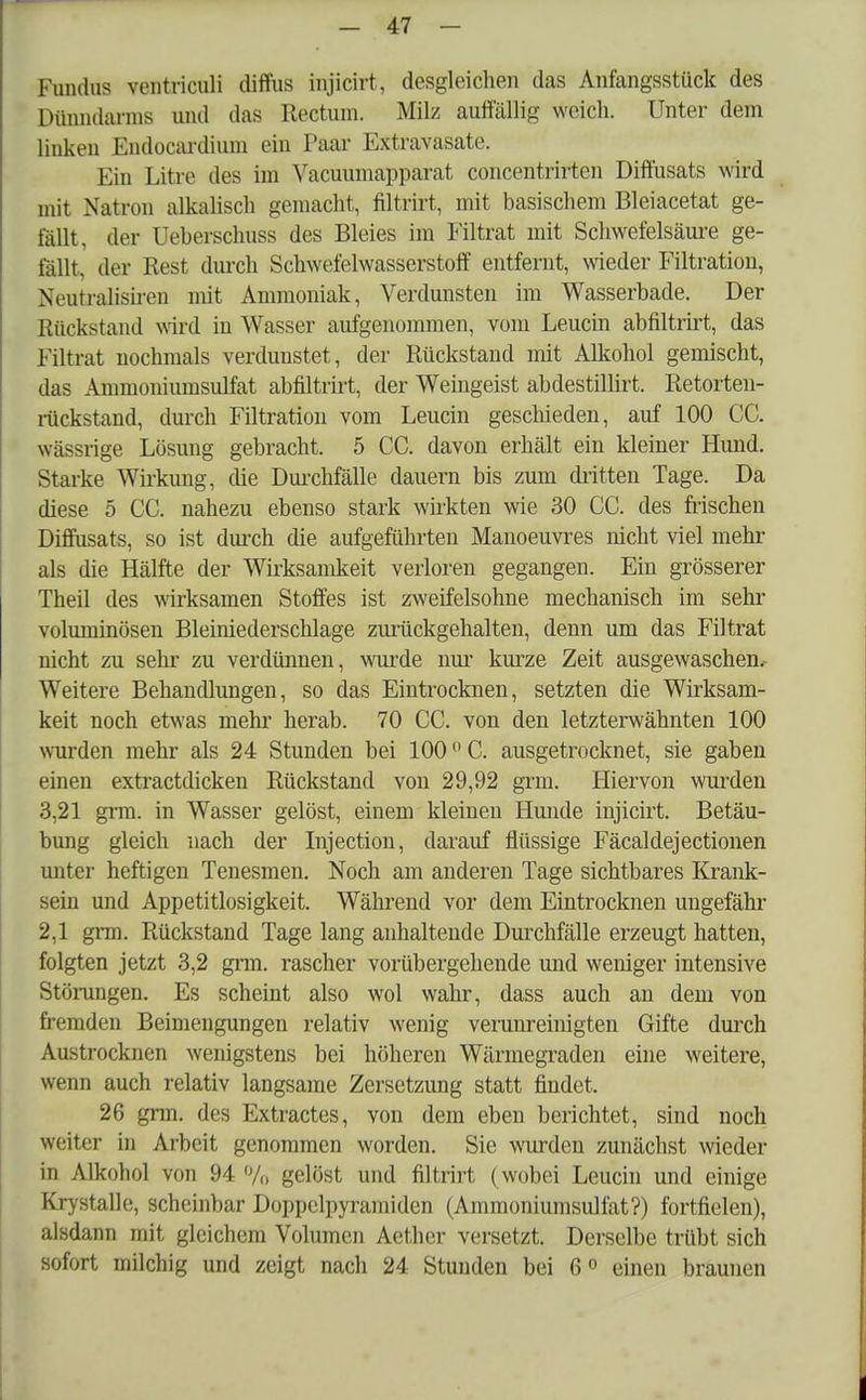 Fundus ventriculi diffus injicirt, desgleichen das Anfangsstück des Dünndarms und das Rectum. Milz auffällig weich. Unter dem linken Endocaardium ein Paar Extravasate. Ein Litre des im Vacuumapparat concentrirten Diffusats wird mit Natron alkalisch gemacht, filtrirt, mit basischem Bleiacetat ge- fällt, der Ueberschuss des Bleies im Filtrat mit Schwefelsäure ge- fällt, der Rest durch Schwefelwasserstoff entfernt, wieder Filtration, Xi'iitralisiren mit Ammoniak, Verdunsten im Wasserbade. Der Rückstand wird in Wasser aufgenommen, vom Leucin abfiltrirt, das Filtrat nochmals verdunstet, der Rückstand mit Alkohol gemischt, das Ammoniumsulfat abfiltrirt, der Weingeist abdestillirt. Retorten- rückstand, durch Filtration vom Leucin geschieden, auf 100 CC. wässrige Lösung gebracht. 5 CC. davon erhält ein kleiner Hund. Starke Wirkimg, die Durchfälle dauern bis zum dritten Tage. Da diese 5 CC. nahezu ebenso stark wirkten wie 30 CC. des frischen Diffusats, so ist durch die aufgeführten Manoeuvres nicht viel mehr als die Hälfte der Wirksamkeit verloren gegangen. Ein grösserer Theil des wirksamen Stoffes ist zweifelsohne mechanisch im sehr voluminösen Bleiniederschlage zurückgehalten, denn um das Filtrat nicht zu sehi- zu verdünnen, wurde nur kurze Zeit ausgewaschen.- Weitere Behandlungen, so das Eintrocknen, setzten die Wirksam- keit noch etwas mehr herab. 70 CC. von den letzterwähnten 100 wurden mehr als 24 Stunden bei 100 °C. ausgetrocknet, sie gaben einen extractdicken Rückstand von 29,92 grm. Hiervon wurden 3,21 grm. in Wasser gelöst, einem kleinen Hunde injicirt. Betäu- bung gleich nach der Injection, darauf flüssige Fäcaldejectionen unter heftigen Tenesmen. Noch am anderen Tage sichtbares Krank- sein und Appetitlosigkeit. Während vor dem Eintrocknen ungefähr 2,1 grm. Rückstand Tage lang anhaltende Durchfälle erzeugt hatten, folgten jetzt 3,2 grm. rascher vorübergehende und weniger intensive Störungen. Es scheint also wol wahr, dass auch an dem von fremden Beimengungen relativ wenig verunreinigten Gifte durch Austrocknen wenigstens bei höheren Wärmegraden eine weitere, wenn auch relativ langsame Zersetzung statt findet. 26 grm. des Extractes, von dem eben berichtet, sind noch Weiter in Arbeit genommen worden. Sie wurden zunächst wieder in Alkohol von 94 % gelöst und filtrirt ( wobei Leucin und einige Krystalle, scheinbar Doppclpyramiden (Ammoniumsulfat?) fortfielen), alsdann mit gleichem Volumen Aether versetzt. Derselbe trübt sich sofort milchig und zeigt nach 24 Stunden bei 6° einen braunen