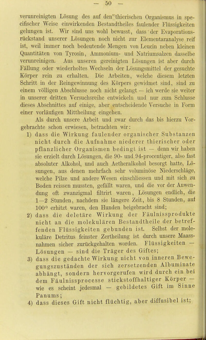 verunreinigten Lösung des auf den thierischen Organismus in spe- eifischer Weise einwirkenden Bestandtheiles faulender Flüssigkeiten gelungen ist. Wir sind uns wohl bewusst, dass der Evaporations- rückstand unserer Lösungen noch nicht zur Elementaranalyse reif ist, weil immer noch bedeutende Mengen von Leucin neben kleinen Quantitäten von Tyrosin, Ammonium- und Natriumsalzen dasselbe verunreinigen. Aus unseren gereinigten Lösungen ist aber durch Fällung oder wiederholtes Wechseln der Lösungsmittel der gesuchte Körper rein zu erhalten. Die Arbeiten, welche diesem letzten Schritt in der Reingewinnung des Körpers gewidmet sind, sind zu einem völligen Abschlüsse noch nicht gelangt — ich werde sie weiter in unserer dritten Versuchsreihe entwickeln und nur zum Schlüsse dieses Abschnittes auf einige, aber entscheidende Versuche in Form einer vorläufigen Mittheilung eingehen. Als durch unsere Arbeit und zwar durch das bis hierzu Vor- gebrachte schon erwiesen, betrachten wir: 1) dass die Wirkung faulender organischer Substanzen nicht durch die Aufnahme niederer thierischer oder pflanzlicher Organismen bedingt ist — denn wir haben sie erzielt durch Lösungen, die 90- und.94-procentiger, also fast absoluter Alkohol, und auch Aetheralkohol besorgt hatte, Lö- sungen, aus denen mehrfach sehr voluminöse Niederschläge, welche Pilze und andere Wesen einschliessen und mit sich zu Boden reissen mussten, gefällt waren, und die vor der Anwen- dung oft zwanzigmal filtrirt waren, Lösungen endlich, die 1—2 Stunden, nachdem sie längere Zeit, bis 8 Stunden, auf 100° erhitzt waren, den Hunden beigebracht sind; 2) dass die deletäre Wirkung der Fäulnissprodukte nicht an die molekularen Bestandtheile der betref- fenden Flüssigkeiten gebunden ist. Selbst der mole- kulare Detritus feinster Zertheilung ist durch unsere Maass- nahmen sicher zurückgehalten worden. Flüssigkeiten — Lösungen — sind die Träger des Giftes; 3) dass die gedachte Wirkung nicht von inneren Bewe- gungszuständen der sich zersetzenden Albuminate abhängt, sondern hervorgerufen wird durch ein bei dem Fäulnissprocesse stickstoffhaltiger Körper — wie es scheint jedesmal — gebildetes Gift im Sinne Panums; 4) dass dieses Gift nicht flüchtig, aber diffusibel ist;