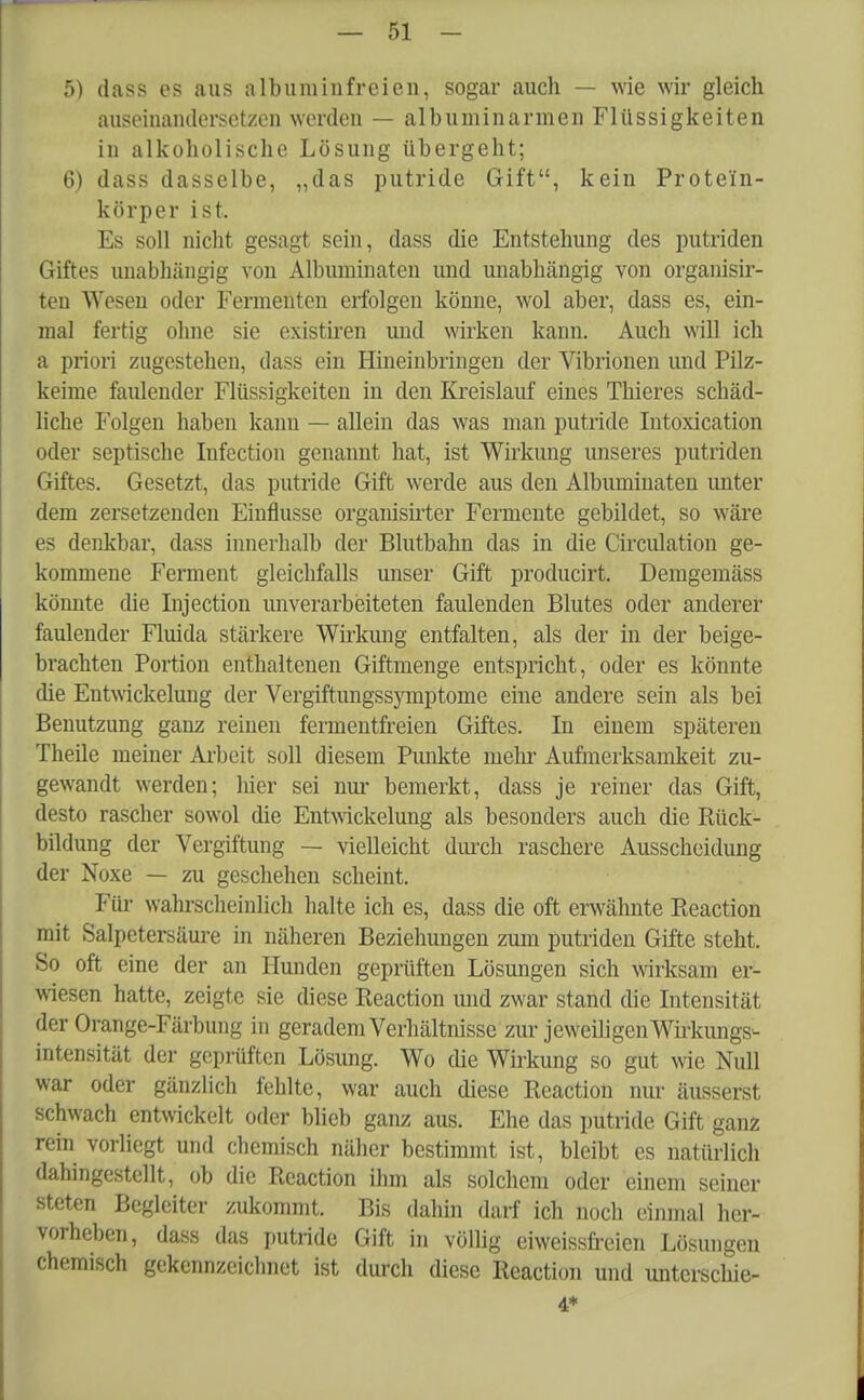 5) dass es aus alb um in freien, sogar auch — wie wir gleich auseinandersetzen worden — alb um in armen Flüssigkeiten in alkoholische Lösung übergeht; 6) dass dasselbe, „das putride Gift, kein Prote'fn- körper ist. Es soll nicht gesagt sein, dass die Entstehung des putriden Giftes unabhängig von Albuminaten und unabhängig von organisir- ten Wesen oder Fermenten erfolgen könne, wol aber, dass es, ein- mal fertig ohne sie existiren und wirken kann. Auch will ich a priori zugestehen, dass ein Hineinbringen der Vibrionen und Pilz- keime faulender Flüssigkeiten in den Kreislauf eines Thieres schäd- liche Folgen haben kann — allein das was man putride Intoxication oder septische Infection genannt hat, ist Wirkung unseres putriden Giftes. Gesetzt, das putride Gift werde aus den Albuminaten unter dem zersetzenden Einflüsse organisirter Fermente gebildet, so wäre es denkbar, dass innerhalb der Blutbahn das in die Circulation ge- kommene Ferment gleichfalls unser Gift producirt. Demgemäss könnte die Injection unverarbeiteten faulenden Blutes oder anderer faulender Fluida stärkere Wirkung entfalten, als der in der beige- brachten Portion enthaltenen Giftmenge entspricht, oder es könnte die Entwickelung der Vergiftungssymptome eine andere sein als bei Benutzung ganz reinen fermentfreien Giftes. In einem späteren Theile meiner Arbeit soll diesem Punkte mehr Aufmerksamkeit zu- gewandt werden; hier sei nur bemerkt, dass je reiner das Gift, desto rascher sowol die Entwickelung als besonders auch die Rück- bildung der Vergiftung — vielleicht durch raschere Ausscheidung der Noxe — zu geschehen scheint. Für wahrscheinlich halte ich es, dass die oft erwähnte Reaction mit Salpetersäure in näheren Beziehungen zum putriden Gifte steht. So oft eine der an Hunden geprüften Lösungen sich wirksam er- wiesen hatte, zeigte sie diese Reaction und zwar stand die Intensität der Orange-Färbung in geradem Verhältnisse zur jeweiligen Wirkungs- intensität der geprüften Lösung. Wo che Wirkung so gut wie Null war oder gänzlich fehlte, war auch diese Reaction nur äusserst schwach entwickelt oder blieb ganz aus. Ehe das putride Gift ganz rein vorliegt und chemisch näher bestimmt ist, bleibt es natürlich dahingestellt, ob die Reaction ihm als solchem oder einem seiner steten Begleiter zukommt. Bis dahin darf ich noch einmal her- vorheben, dass das putride Gift in völlig eiweissfreien Lösungen chemisch gekennzeichnet ist durch diese Reaction und unterschie- 4*