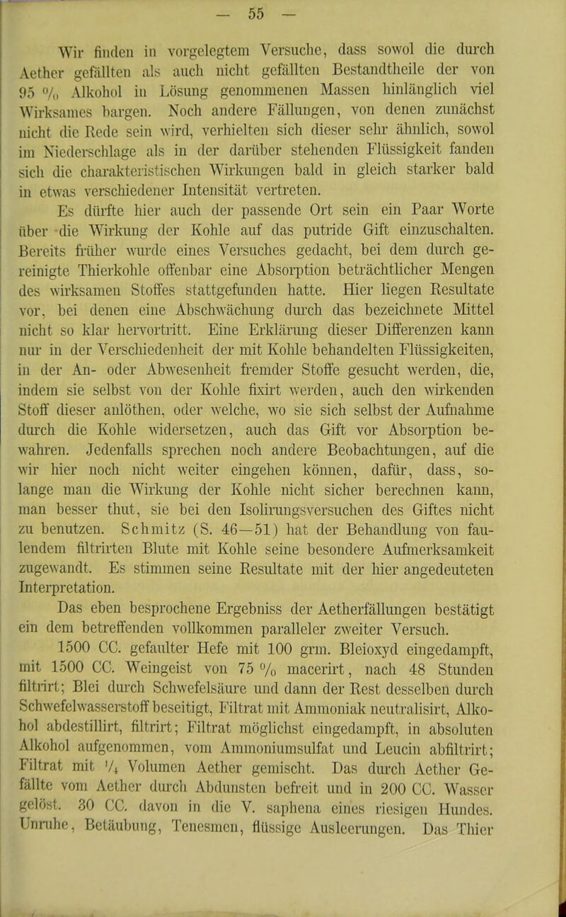 Wir finden in vorgelegtem Versuche, dass sowol die durch Aether gefällten als auch nicht, gefällten Bestandteile der von 95 % Alkohol in Lösung genommenen Massen hinlänglich viel Wirksames bargen. Noch andere Fällungen, von denen zunächst nicht die Rede sein wird, verhielten sich dieser sehr ähnlich, sowol im Niederschlage als in der darüber stehenden Flüssigkeit fanden sich die charakteristischen Wirkungen bald in gleich starker bald in etwas verschiedener Intensität vertreten. Es dürfte hier auch der passende Ort sein ein Paar Worte über die Wirkung der Kohle auf das putride Gift einzuschalten. Bereits früher wurde eines Versuches gedacht, bei dem durch ge- reinigte Thierkohle offenbar eine Absorption beträchtlicher Mengen des wirksamen Stoffes stattgefunden hatte. Hier liegen Resultate vor, bei denen eine Abschwächung durch das bezeichnete Mittel nicht so klar hervortritt. Eine Erklärung dieser Differenzen kann nur in der Verschiedenheit der mit Kohle behandelten Flüssigkeiten, in der An- oder Abwesenheit fremder Stoffe gesucht werden, die, indem sie selbst von der Kohle fixirt werden, auch den wirkenden Stoff dieser aulöthen, oder welche, wo sie sich selbst der Aufnahme durch die Kohle widersetzen, auch das Gift vor Absorption be- wahren. Jedenfalls sprechen noch andere Beobachtungen, auf die wir hier noch nicht weiter eingehen können, dafür, dass, so- lange man die Wirkung der Kohle nicht sicher berechnen kann, man besser thut, sie bei den Isolirungsversuchen des Giftes nicht zu benutzen. Schmitz (S. 46—51) hat der Behandlung von fau- lendem filtrirten Blute mit Kohle seine besondere Aufmerksamkeit zugewandt. Es stimmen seine Resultate mit der hier angedeuteten Interpretation. Das eben besprochene Ergebniss der Aetherfällungen bestätigt ein dem betreffenden vollkommen paralleler zweiter Versuch. 1500 CC. gefaulter Hefe mit 100 grm. Bleioxyd eingedampft, mit 1500 CC. Weingeist von 75 % macerirt, nach 48 Stunden filtrirl; Blei durch Schwefelsäure und dann der Rest desselben durch Schwefelwasserstoff beseitigt, Filtrat mit Ammoniak neutralisirt, Alko- hol abdestillirt, filtrirt; Filtrat möglichst eingedampft, in absoluten Alkohol aufgenommen, vom Ammoniumsulfat und Leucin abfiltrirt; Filtrat mit '/j Volumen Aether gemischt. Das durch Aether Ge- fällte vom Aether durch Abdunsten befreit und in 200 CC. Wasser gelöst. 30 CC. davon in die V. saphena eines riesigen Hundes. Unruhe, Betäubung, Tenesmcn, flüssige Ausleerungen. Das Thier