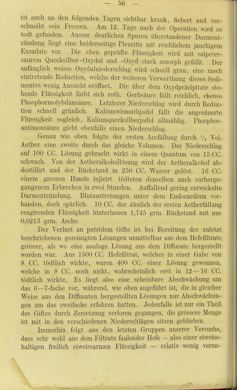 ist auch an den folgenden Tagen sichtbar krank, fiebert und ver- schmäht sein Fressen. Am 12. Tage nach der Operation wird es todt gefunden. Ausser deutlichen Spuren überstandener Darment- zündung liegt eine beiderseitige Pleuritis mit reichlichem jauchigem Exsudate vor. Die eben geprüfte Flüssigkeit wird mit salpeter- saurem Quecksilber-Oxydul und -Oxyd stark amorph gefällt. Der anfänglich weisse Oxydulniederschlag wird schnell grau, eine rasch eintretende Reduction, welche der weiteren Verwerthung dieses Sedi- mentes wenig Aussicht eröffnet. Die über dem Oxydpräcipitate ste- hende Flüssigkeit färbt sich roth. Gerbsäure fällt reichlich, ebenso Phosphormolybdänsäure. Letzterer Niederschlag wird durch Reduc- tion schnell grünlich. Kaliumwismuthjodid fällt che angesäuerte Flüssigkeit sogleich, Kalimnquecksilberjodid allmäklig. Phosphor- antimonsäure giebt ebenfalls einen Niederschlag. Genau wie oben folgte der ersten Ausfällung durch '/4 Vol. Aether eine zweite durch das gleiche Volumen. Der Niederschlag auf 100 CC. Lösung gebracht wirkt in einem Quantum von 15 CC. schwach. Von der Aetheralkohollösung wird der Aetheralkohol ab- destillirt und der Rückstand in 250 CC. Wasser gelöst. 16 CC. einem grossen Hunde injicirt tödteten denselben nach vorherge- gangenem Erbrechen in zwei Stunden. Auffallend gering entwickelte Darmentzündung. Blutaustretungen unter dem Endocarcüum vor- handen, doch spärlich. 10 CC. der ähnlich der ersten Aetherfällung reagirenden Flüssigkeit hinterlassen 1,745 grm. Rückstand mit nur 0,0213 grm. Asche. Der Verlust an putridem Gifte ist bei Bereitimg der zuletzt beschriebenen gereinigten Lösungen unmittelbar aus dem Hefefiltrate grösser, als wo eine analoge Lösung aus dem Diffusate hergestellt worden war. Aus 1500 CC. Hefefiltrat, welches in einer Gabe von 8 CC. tödtlich wirkte, waren 400 CC. einer Lösung gewonnen, welche in 8 CC. noch nicht, wahrscheinlich erst in 12 — 16 CC. tödtlich wirkte. Es liegt also eine scheinbare Abschwächung um das 6—7-fache vor, während, wie oben angeführt ist, che in gleicher Weise aus den Diffusaten hergestellten Lösungen nur Abschwächun- gen um das zweifache erfahren hatten. Jedenfalls ist nur ein Theil des Giftes durch Zersetzung verloren gegangen, die grössere Menge ist mit in den verschiedenen Niederschlägen sitzen geblieben. Immerhin folgt aus den letzten Gruppen unserer Versuche, dass sehr wohl aus dem Filtrate faulender Hefe — also einer eiweiss- haltigen freilich eiweissarmen Flüssigkeit — relativ- wenig verun- v