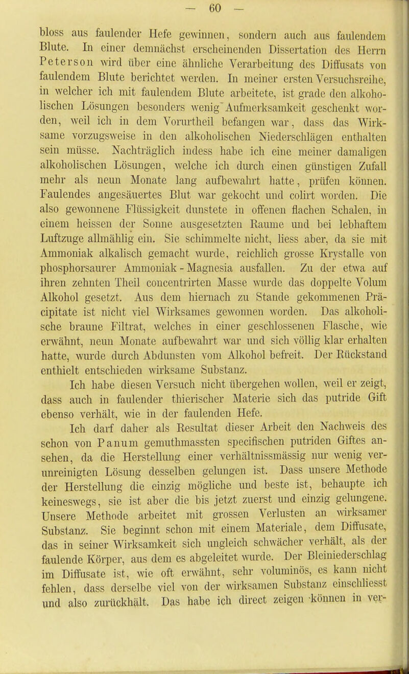 bloss aus faulender Hefe gewinnen, sondern auch aus faulendem Blute. In einer demnächst erscheinenden Dissertation des Herrn Peterson wird über eine ähnliche Verarbeitung des Diffusate von faulendem Blute berichtet werden. In meiner ersten Versuchsreihe, in welcher ich mit faulendem Blute arbeitete, ist grade den alkoho- lischen Lösungen besonders wenig^ Aufmerksamkeit geschenkt wor- den, weil ich in dem Vorurtheil befangen war, dass das Wirk- same vorzugsweise in den alkoholischen Niederschlägen enthalten sein müsse. Nachträglich indess habe ich eine meiner damaligen alkoholischen Lösungen, welche ich durch einen günstigen Zufall mehr als neun Monate lang aufbewahrt hatte, prüfen können. Faulendes angesäuertes Blut war gekocht und colirt worden. Die also gewonnene Flüssigkeit dunstete in offenen flachen Schalen, in einem heissen der Sonne ausgesetzten Räume und bei lebhaftem Luftzuge allmählig ein. Sie schimmelte nicht, liess aber, da sie mit Ammoniak alkalisch gemacht wurde, reichlich grosse Krystalle von phosphorsaurer Ammoniak - Magnesia ausfallen. Zu der etwa auf ihren zehnten Theil concentrirten Masse wurde das doppelte Volum Alkohol gesetzt. Aus dem hiernach zu Stande gekommenen Prä- eipitate ist nicht viel Wirksames gewonnen worden. Das alkoholi- sche braune Filtrat, welches in einer geschlossenen Flasche, wie erwähnt, neuu Monate aufbewahrt war und sich völlig klar erhalten hatte, wurde durch Abdunsten vom Alkohol befreit. Der Rückstand enthielt entschieden wirksame Substanz. Ich habe diesen Versuch nicht übergehen wollen, weil er zeigt, dass auch in faulender thierischer Materie sich das putride Gift ebenso verhält, wie in der faulenden Hefe. Ich darf daher als Resultat dieser Arbeit den Nachweis des schon von Panum gemuthmassten speeifischen putriden Giftes an- sehen, da die Herstellung einer verhältnissmässig nur wenig ver- unreinigten Lösung desselben gelungen ist. Dass unsere Methode der Herstellung die einzig mögliche und beste ist, behaupte ich keineswegs, sie ist aber die bis jetzt zuerst und einzig gelungene. Unsere Methode arbeitet mit grossen Verlusten an wirksamer Substanz. Sie beginnt schon mit einem Materiale, dem Diffusate, das in seiner Wirksamkeit sich ungleich schwächer verhält, als der faulende Körper, aus dem es abgeleitet wurde. Der Bleiniederschlag im Diffusate ist, wie oft erwähnt, sehr voluminös, es kann nicht fehlen, dass derselbe viel von der wirksamen Substanz einschliesst und also zurückhält. Das habe ich direct zeigen können in vor-