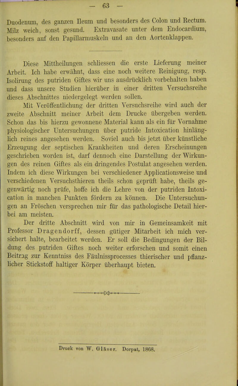 Duodenum, des ganzen Ileum und besonders des Colon und Rectum. Milz weich, sonst gesund. Extravasate unter dem Endocardium, besonders auf den Papillarmuskeln und an den Aortenklappen. Diese Mitthcilungen schliessen die erste Lieferung meiner Arbeit. Ich habe erwähnt, dass eine noch weitere Reinigung, resp. Isolirung des putriden Giftes wir uns ausdrücklich vorbehalten haben und dass unsere Studien hierüber in einer dritten Versuchsreihe dieses Abschnittes niedergelegt werden sollen. Mit Veröffentlichung der dritten Versuchsreihe wird auch der zweite Abschnitt meiner Arbeit dem Drucke übergeben werden. Schon das bis hierzu gewonnene Material kann als ein für Vornahme physiologischer Untersuchungen über putride Intoxication hinläng- lich reines angesehen werden. Soviel auch bis jetzt über künstliche Erzeugung der septischen Krankheiten und deren Erscheinungen geschrieben worden ist, darf dennoch eine Darstellung der Wirkun- gen des reinen Giftes als ein dringendes Postulat angesehen werden. Indem ich diese Wirkungen bei verschiedener Applicationsweise und verschiedenen Versuchsthieren theils schon geprüft habe, theils ge- genwärtig noch prüfe, hoffe ich die Lehre von der putriden Intoxi- cation in manchen Punkten fördern zu können. Die Untersuchun- gen an Fröschen versprechen mir für das pathologische Detail hier- bei am meisten. Der dritte Abschnitt wird von mir in Gemeinsamkeit mit Professor Dragendorff, dessen gütiger Mitarbeit ich mich ver- sichert halte, bearbeitet werden. Er soll die Bedingungen der Bil- dung des putriden Giftes noch weiter erforschen und somit einen Beitrag zur Kenntniss des Fäulnissprocesses thierischer und pflanz- licher Stickstoff haltiger Körper überhaupt bieten. Druck von W. Gläser. Dorpat, 1868.