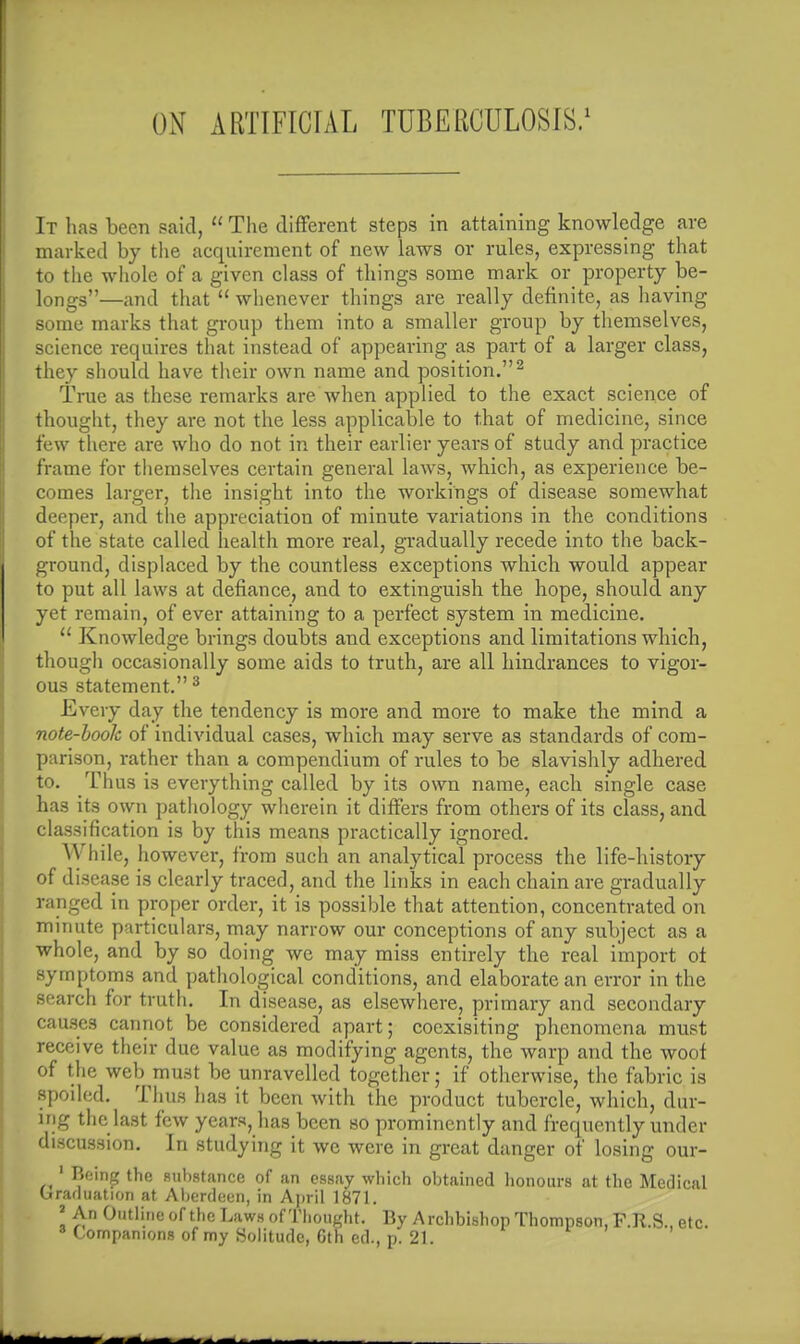 ON ARTIFICIAL TUBERCULOSIS.1 It has been said,  The different steps in attaining knowledge are marked by the acquirement of new laws or rules, expressing that to the whole of a given class of things some mark or property be- longs—and that  whenever things are really definite, as having some marks that group them into a smaller group by themselves, science requires that instead of appearing as part of a larger class, they should have their own name and position.2 True as these remarks are when applied to the exact science of thought, they are not the less applicable to that of medicine, since few there are who do not in their earlier years of study and practice frame for themselves certain general laws, which, as experience be- comes larger, the insight into the workings of disease somewhat deeper, and the appreciation of minute variations in the conditions of the state called health more real, gradually recede into the back- ground, displaced by the countless exceptions which would appear to put all laws at defiance, and to extinguish the hope, should any yet remain, of ever attaining to a perfect system in medicine.  Knowledge brings doubts and exceptions and limitations which, though occasionally some aids to truth, are all hindrances to vigor- ous statement. 3 Every day the tendency is more and more to make the mind a note-booh of individual cases, which may serve as standards of com- parison, rather than a compendium of rules to be slavishly adhered to. Thus is everything called by its own name, each single case has its own pathology wherein it differs from others of its class, and classification is by thi3 means practically ignored. While, however, from such an analytical process the life-history of disease is clearly traced, and the links in each chain are gradually ranged in proper order, it is possible that attention, concentrated on minute particulars, may narrow our conceptions of any subject as a whole, and by so doing we may miss entirely the real import ot symptoms and pathological conditions, and elaborate an error in the search for truth. In disease, as elsewhere, primary and secondary causes cannot be considered apart; coexisiting phenomena must receive their due value as modifying agents, the warp and the woof of the web must be unravelled together; if otherwise, the fabric is spoiled. Thus has it been with the product tubercle, which, dur- ing the last few years, has been so prominently and frequently under discussion. In studying it we were in great danger of losing our- 1 Being the substance of an essay which obtained honours at the Medical Graduation at Aberdeen, in April 1871. * An Outline of the Laws of Thought. By A rchbishop Thompson, F.R.S., etc. Companions of my Solitude, Cth cd., p. 21.