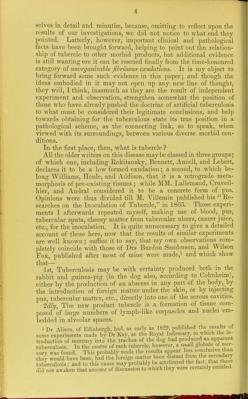 selves in detail and minutite, because, omitting to reflect upon the results of our investigations, we did not notice to what end they pointed. Latterly, however, important clinical and pathological facts have been brought forward, helping to point out the relation- ship of tubercle to other morbid products, but additional evidence is still wanting ere it can be rescued finally from the time-honoured category of unorganizable fibrinous exudations. It is my object to bring forward some such evidence in this paper; and though the ideas embodied in it may not open up any new line of thought, they will, I think, inasmuch as they are the result of independent experiment and observation, strengthen somewhat the position of those who have already pushed the doctrine of artificial tuberculosis to what must be considered their legitimate conclusions, and help towards obtaining for the tuberculous state its true position in a pathological scheme, as the connecting link, so to speak, when viewed with its surroundings, between various diverse morbid con- ditions. In the first place, then, what is tubercle ? All the older writers on this disease may be classed in three groups; of which one, including Rokitansky, Bennett, Ancell, and Lebert, declares it to be a low formed exudation; a second, to which be- long Williams, Henle, and Addison, that it is a retrograde meta- morphosis of pre-existing tissues ; while MM. Lallemand, Cruveil- hier, and Andral considered it to be a concrete form of pus. Opinions were thus divided till M. Villemin published his  Re- searches on the Inoculation of Tubercle, in 1865. Those experi- ments I afterwards repeated myself, making use of blood, pus, tubercular sputa, cheesy matter from tubercular ulcers, cancer juice, etc., for the inoculation. It is quite unnecessary to give a detailed account of these here, now that the results of similar experiments are well known; suffice it to say, that my own observations com- pletely coincide with those of Drs Burdon Sanderson, and Wilson Fox, published after most of mine were made,1 and which show that— 1st, Tuberculosis maybe with certainty produced both in the rabbit and guinea-pig (in the dog also, according to Cohnheim), either by the production of an abscess in any part of the body, by the introduction of foreign matter under the skin, or by injecting pus, tubercular matter, etc., directly into one of the serous cavities. Idly, The new product tubercle is a formation of tissue com- posed of large numbers of lymph-like corpuscles and nuclei em- bedded in alveolar spaces. i Dr Alison, of Edinburgh, had, as early as 1829, published the results of some experiments made by Dr Kay, at the Royal Infirmary, in which the in- troduction of mercury into the trachea of the dog had produced an apparent tuberculosis. In the centre of each tubercle, however, a small globule of mer- cury was found. This probably made the results appear less conclusive than they would have been, had the foreign matter been distant from the secondary tuberculosis; and to this cause may probably be attributed the feet, that these did not awaken that amount of discussion to which they were certainly entitled.