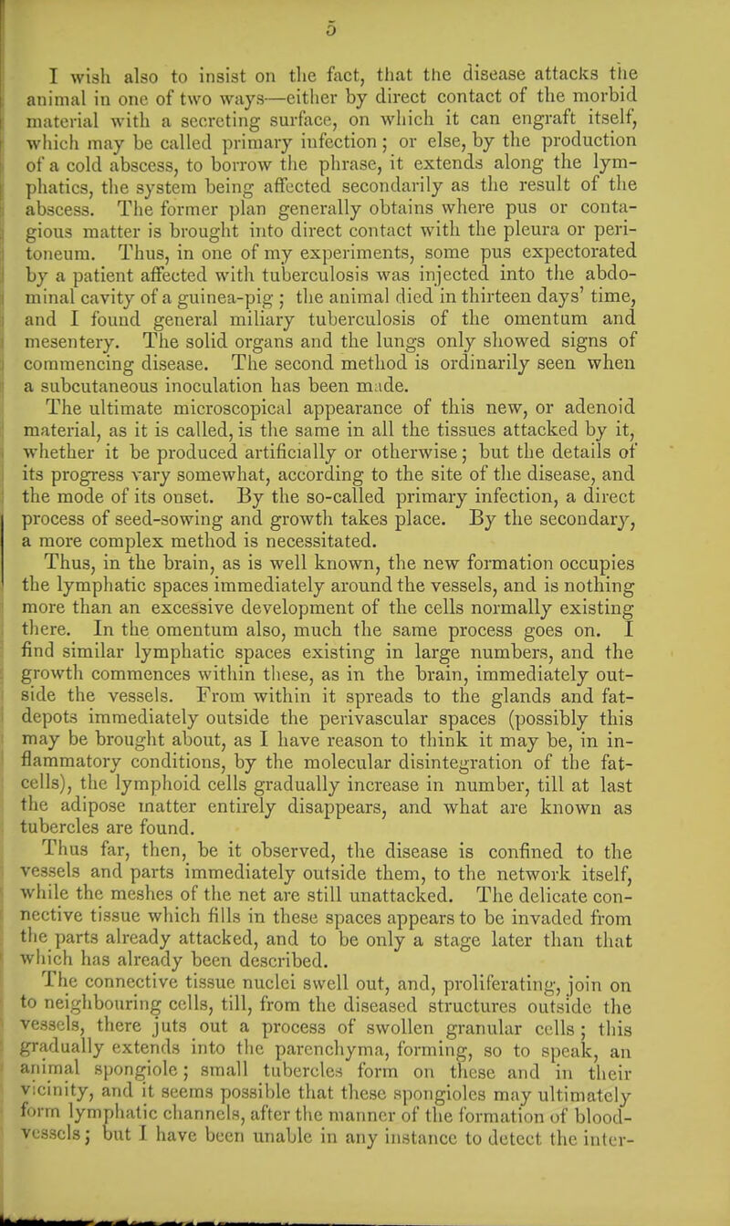 I wish also to insist on the fact, that the disease attacks the animal in one of two ways—either by direct contact of the morbid material with a secreting surface, on which it can engraft itself, which may be called primary infection ; or else, by the production of a cold abscess, to borrow the phrase, it extends along the lym- phatics, the system being affected secondarily as the result of the abscess. The former plan generally obtains where pus or conta- gious matter is brought into direct contact with the pleura or peri- toneum. Thus, in one of my experiments, some pus expectorated by a patient affected with tuberculosis was injected into the abdo- minal cavity of a guinea-pig ; the animal died in thirteen days' time, and I found general miliary tuberculosis of the omentum and mesentery. The solid organs and the lungs only showed signs of commencing disease. The second method is ordinarily seen when a subcutaneous inoculation has been made. The ultimate microscopical appearance of this new, or adenoid material, as it is called, is the same in all the tissues attacked by it, whether it be produced artificially or otherwise; but the details of its progress vary somewhat, according to the site of the disease, and the mode of its onset. By the so-called primary infection, a direct process of seed-sowing and growth takes place. By the secondary, a more complex method is necessitated. Thus, in the brain, as is well known, the new formation occupies the lymphatic spaces immediately around the vessels, and is nothing more than an excessive development of the cells normally existing there. In the omentum also, much the same process goes on. I find similar lymphatic spaces existing in large numbers, and the growth commences within these, as in the brain, immediately out- side the vessels. From within it spreads to the glands and fat- depots immediately outside the perivascular spaces (possibly this may be brought about, as I have reason to think it may be, in in- flammatory conditions, by the molecular disintegration of the fat- cells), the lymphoid cells gradually increase in number, till at last the adipose matter entirely disappears, and what are known as tubercles are found. Thus far, then, be it observed, the disease is confined to the vessels and parts immediately outside them, to the network itself, while the meshes of the net are still unattacked. The delicate con- nective tissue which fills in these spaces appears to be invaded from the parts already attacked, and to be only a stage later than that which has already been described. The connective tissue nuclei swell out, and, proliferating, join on to neighbouring cells, till, from the diseased structures outside the vessels, there juts out a process of swollen granular cells; this gradually extends into the parenchyma, forming, so to speak, an animal spongiole ; small tubercles form on these and in their vicinity, and it seems possible that these spongioles may ultimately form lymphatic channels, after the manner of the formation of blood- vessels; but I have been unable in any instance to detect the inter-