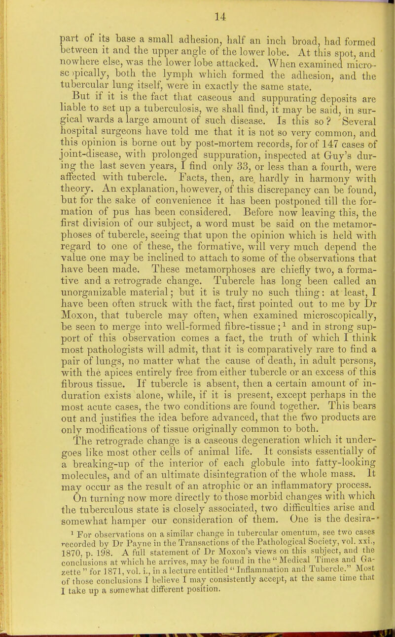 part of its base a small adhesion, half an inch broad, had formed between it and the upper angle of the lower lobe. At this spot, and nowhere else, was the lower lobe attacked. When examined micro- sopically, both the lymph which formed the adhesion, and the tubercular lung itself, were in exactly the same state, But if it is the fact that caseous and suppurating deposits are liable to set up a tuberculosis, we shall find, it may be said, in sur- gical wards a large amount of such disease. Is this so ? Several hospital surgeons have told me that it is not so very common, and this opinion is borne out by post-mortem records, for of 147 cases of joint-disease, witli prolonged suppuration, inspected at Guy's dur- ing the last seven years, I find only 33, or less than a fourth, were affected with tubercle. Facts, then, are hardly in harmony with theory. An explanation, however, of this discrepancy can be found, but for the sake of convenience it has been postponed till the for- mation of pus has been considered. Before now leaving this, the first division of our subject, a word must be said on the metamor- phoses of tubercle, seeing that upon the opinion which is held with regard to one of these, the formative, will very much depend the value one may be inclined to attach to some of the observations that have been made. These metamorphoses are chiefly two, a forma- tive and a retrograde change. Tubercle has long been called an unorganizable material; but it is truly no such thing: at least, I have been often struck with the fact, first pointed out to me by Dr Moxon, that tubercle may often, when examined microscopically, be seen to merge into well-formed fibre-tissue;1 and in strong sup- port of this observation comes a fact, the truth of which I think most pathologists will admit, that it is comparatively rare to find a pair of lungs, no matter what the cause of death, in adult persons, with the apices entirely free from either tubercle or an excess of this fibrous tissue. If tubercle is absent, then a certain amount of in- duration exists alone, while, if it is present, except perhaps in the most acute cases, the two conditions are found together. This bears out and justifies the idea before advanced, that the two products are only modifications of tissue originally common to both. The retrograde change is a caseous degeneration which it under- goes like most other cells of animal life. It consists essentially of a breaking-up of the interior of each globule into fatty-looking molecules, and of an ultimate disintegration of the whole mass. It may occur as the result of an atrophic or an inflammatory process. On turning now more directly to those morbid changes with which the tuberculous state is closely associated, two difficulties arise and somewhat hamper our consideration of them. One is the desira- • 1 For observations on a similar change in tubercular omentum, see two cases recorded by Dr Payne in the Transactions of the Pathological Society, vol. xxi., 1870, p. 198. A full statement of Dr Moxon's views on this subject, and the conclusions at which he arrives, may be found in the Medical Times and Ga- zette  for 1871, vol. i., in a lecture entitled  Inflammation and Tubercle. Most of those conclusions I believe I may consistently accept, at the same time that I take up a somewhat different position.
