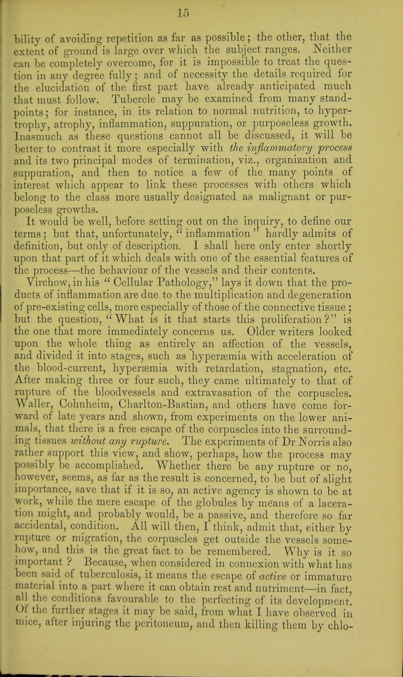 bility of avoiding repetition as far as possible; the other, that the extent of ground is large over which the subject ranges. Neither can be completely overcome, for it is impossible to treat the ques- tion in any degree fully; and of necessity the details required for the elucidation of the first part have already anticipated much that must follow. Tubercle may be examined from many stand- points ; for instance, in its relation to normal nutrition, to hyper- trophy, atrophy, inflammation, suppuration, or purposeless growth. Inasmuch as these questions cannot all be discussed, it will be better to contrast it more especially with the inflammatory process and its two principal modes of termination, viz., organization and suppuration, and then to notice a few of the many points of interest which appear to link these processes with others which belong to the class more usually designated as malignant or pur- poseless growths. It would be well, before setting out on the inquiry, to define our terms; but that, unfortunately,  inflammation  hardly admits of definition, but only of description. 1 shall here only enter shortly upon that part of it which deals with one of the essential features of the process—the behaviour of the vessels and their contents. Virchow, in his  Cellular Pathology, lays it down that the pro- ducts of inflammation are due to the multiplication and degeneration of pre-existing cells, more especially of those of the connective tissue; but the question, What is it that starts this proliferation? is the one that more immediately concerns us. Older writers looked upon the whole thing as entirely an affection of the vessels, and divided it into stages, such as hyperemia with acceleration of the blood-current, hyperasmia with retardation, stagnation, etc. After making three or four such, they came ultimately to that of rupture of the bloodvessels and extravasation of the corpuscles. Waller, Cohnheim, Charlton-Bastian, and others have come for- ward of late years and shown, from experiments on the lower ani- mals, that there is a free escape of the corpuscles into the surround- ing tissues without any rupture. The experiments of Dr Norris also rather support this view, and show, perhaps, how the process may porssibly be accomplished. Whether there be any rupture or no, however, seems, as far as the result is concerned, to be but of slight importance, save that if it is so, an active agency is shown to be at work, while the mere escape of the globules by means of a lacera- tion might, and probably would, be a passive, and therefore so far accidental, condition. All will then, I think, admit that, either by rupture or migration, the corpuscles get outside the vessels some- how, and this is the great fact to be remembered. Why is it so important ? Because, when considered in connexion with what has been said of tuberculosis, it means the escape of active or immature material into a part where it can obtain rest and nutriment—in fact, all the conditions favourable to the perfecting of its development. Of the further stages it may be said, from what I have observed in mice, after injuring the peritoneum, and then killing them by chlo-