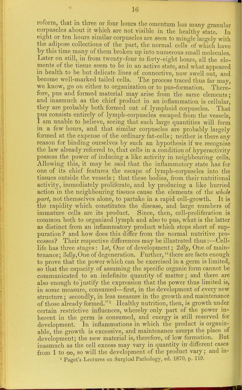 1G roform, that in three or four hours the omentum lias many granular corpuscles about it which are not visible in the healthy state. In eight or ten hours similar corpuscles are seen to mingle largely with the adipose collections of the part, the normal cells of which have by this time many of them broken up into numerous small molecules. Later on still, in from twenty-four to forty-eight hours, all the ele- ments of the tissue seem to be in an active state, and what appeared in health to be but delicate lines of connective, now swell out, and become well-marked tailed cells. The process traced thus far may, we know, go on either to organization or to pus-formation. There- fore, pus and formed material may arise from the same elements; and inasmuch as the chief product in an inflammation is cellular, they are probably both formed out of lymphoid corpuscles. That pus consists entirely of lymph-corpuscles escaped from the vessels, I am unable to believe, seeing that such large quantities will form in a few hours, and that similar corpuscles are probably largely formed at the expense of the ordinary fat-cells ; neither is there any reason for binding ourselves by such an hypothesis if we recognise the law already referred to, that cells in a condition of hyperactivity possess the power of inducing a like activity in neighbouring cells. Allowing this, it may be said that the inflammatory state has for one of its chief features the escape of lymph-corpuscles into the tissues outside the vessels ; that these bodies, from their nutritional activity, immediately proliferate, and by producing a like hurried action in the neighbouring tissues cause the elements of the whole part, not themselves alone, to partake in a rapid cell-growth. It is the rapidity which constitutes the disease, and large numbers of immature cells are its product. Since, then, cell-proliferation is common both to organized lymph and also to pus, what is the latter as distinct from an inflammatory product which stops short of sup- puration ? and how does this differ from the normal nutritive pro- cesses? Their respective differences may be illustrated thus:—Cell- life has three stages : 1st, One of development; Idly, One of main- tenance; 3dly,One of degeneration. Further, there are facts enough to prove that the power which can be exercised in a germ is limited, so that the capacity of assuming the specific organic form cannot be communicated to an indefinite quantity of matter; and there are also enough to justify the expression that the power thus limited is, in some measure, consumed—first, in the development of every new structure; secondly, in less measure in the growth and maintenance of those already formed.1 Healthy nutrition, then, is growth under certain restrictive influences, whereby only part of the power in- herent in the germ is consumed, and energy is still reserved for development. In inflammations in which the product is organiz- able, the growth is excessive, and maintenance usurps the place of development; the new material is, therefore, of low formation. But inasmuch as the cell excess may vary in quantity in different cases from 1 to oo, so will the development of the product vary; and in- 1 Paget's Lectures on Surgical Pathology, ed. 1870, p. 119.