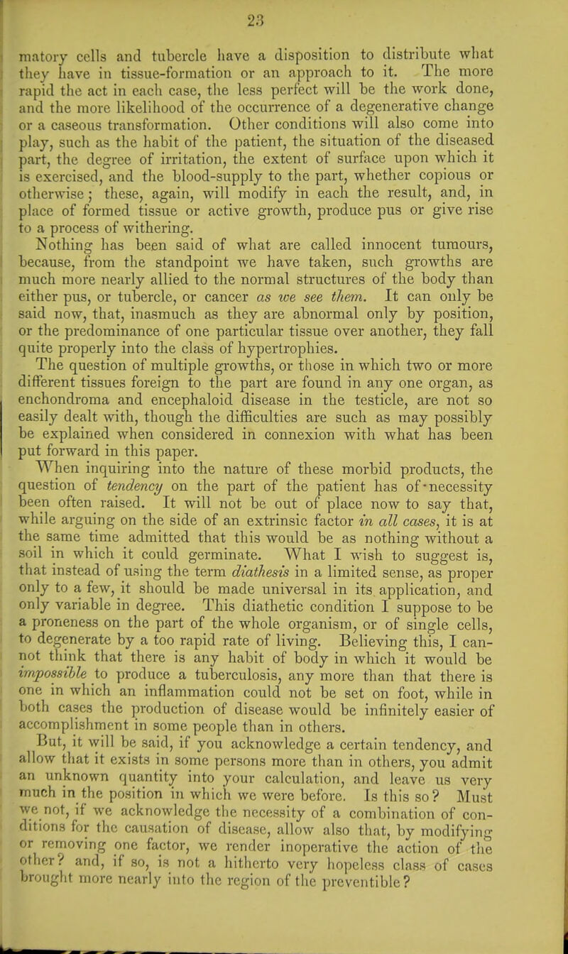 matory cells and tubercle have a disposition to distribute what they have in tissue-formation or an approach to it. The more rapid the act in each case, the less perfect will be the work done, and the more likelihood of the occurrence of a degenerative change or a caseous transformation. Other conditions will also come into play, such as the habit of the patient, the situation of the diseased part, the degree of irritation, the extent of surface upon which it is exercised, and the blood-supply to the part, whether copious or otherwise; these, again, will modify in each the result, and, in place of formed tissue or active growth, produce pus or give rise to a process of withering. Nothing has been said of what are called innocent tumours, because, from the standpoint we have taken, such growths are much more nearly allied to the normal structures of the body than either pus, or tubercle, or cancer as we see them. It can only be said now, that, inasmuch as they are abnormal only by position, or the predominance of one particular tissue over another, they fall quite properly into the class of hypertrophies. The question of multiple growths, or those in which two or more different tissues foreign to the part are found in any one organ, as enchondroma and encephaloid disease in the testicle, are not so easily dealt with, though the difficulties are such as may possibly be explained when considered in connexion with what has been put forward in this paper. When inquiring into the nature of these morbid products, the question of tendency on the part of the patient has of-necessity been often raised. It will not be out of place now to say that, while arguing on the side of an extrinsic factor in all cases, it is at the same time admitted that this would be as nothing without a soil in which it could germinate. What I wish to suggest is, that instead of using the term diathesis in a limited sense, as proper only to a few, it should be made universal in its application, and only variable in degree. This diathetic condition I suppose to be a proneness on the part of the whole organism, or of single cells, to degenerate by a too rapid rate of living. Believing this, I can- not think that there is any habit of body in which it would be impossible to produce a tuberculosis, any more than that there is one in which an inflammation could not be set on foot, while in both cases the production of disease would be infinitely easier of accomplishment in some people than in others. But, it will be said, if you acknowledge a certain tendency, and allow that it exists in some persons more than in others, you admit an unknown quantity into your calculation, and leave us very much in the position in which we were before. Is this so? Must We not, if we acknowledge the necessity of a combination of con- ditions for the causation of disease, allow also that, by modifying or removing one factor, we render inoperative the action of the other? and, if so, is not a hitherto very hopeless class of cases brought more nearly into the region of the preventible?