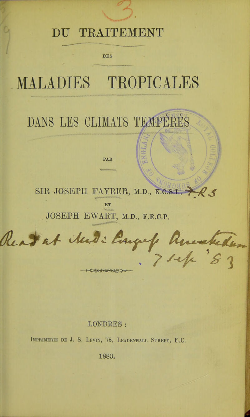 DU TRAITEMENT DES MALADIES TROPICALES J)m LES CLIMATS TEMPE PAB SIE JOSEPH FAYBEB, M.D., K.o.8J^'?SC«ï ET , JOSEPH EWAKT, M.D., F.R.c.P. LONDRES : Imprimerie de J. S. Levin, 75, Leadenhall Street, E.C. 1883.