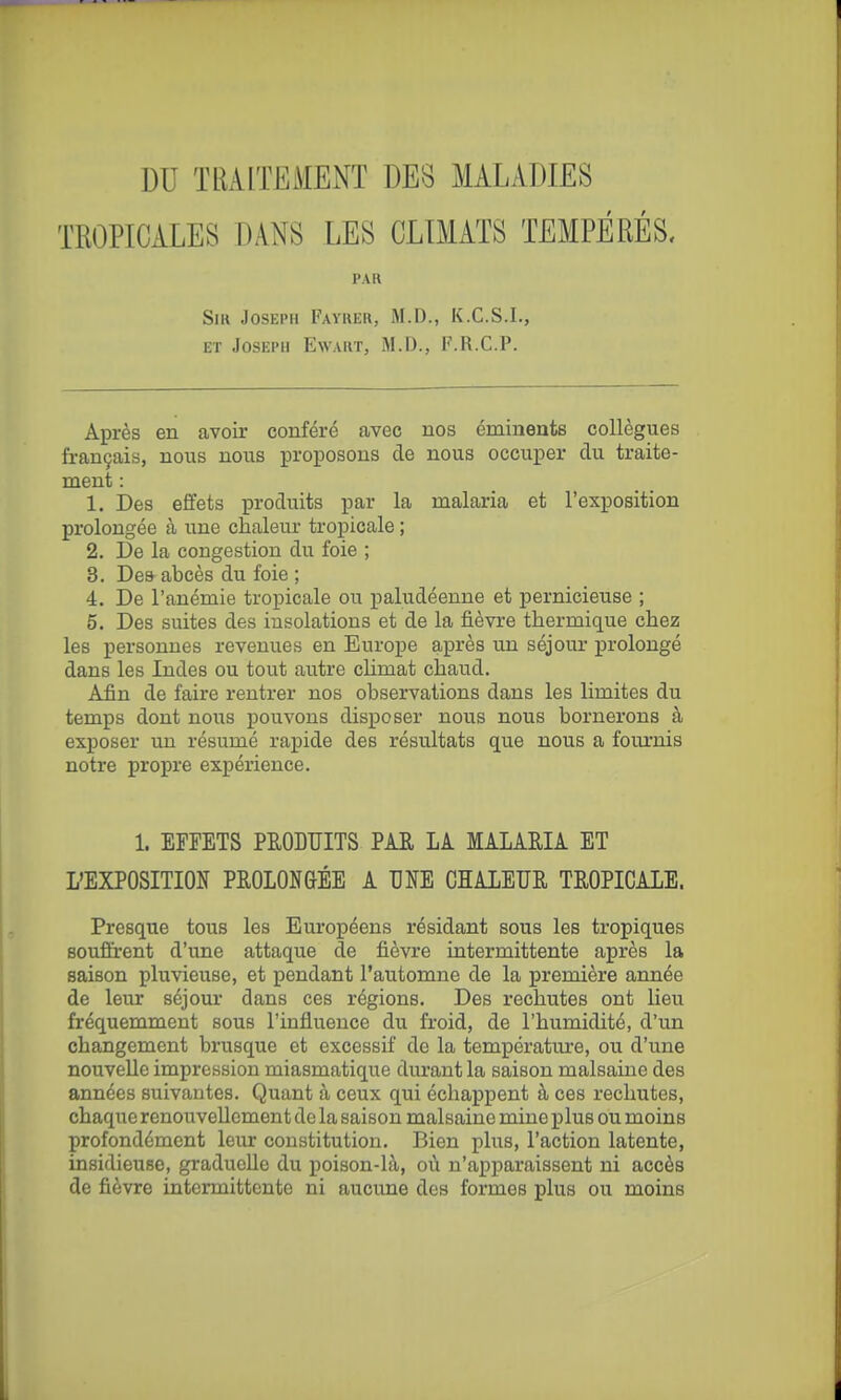 DU TRAITEMENT DES MALADIES TROPICALES DANS LES CLIMATS TEMPÉRÉS. PAR Sir Joseph Fayrer, M.D., K.C.S.I., ET Joseph Ewart, M.D., F.R.C.P. Après en avoir conféré avec nos émineats collègues français, nous nous proposons de nous occuper du traite- ment : 1. Des effets produits par la malaria et l'exposition prolongée à une chaleur tropicale ; 2. De la congestion du foie ; 3. Dea abcès du foie ; 4. De l'anémie tropicale ou paludéenne et pernicieuse ; 5. Des suites des insolations et de la fièvre thermique chez les personnes revenues en Europe après un séjour prolongé dans les Indes ou tout autre chmat chaud. Afin de faire rentrer nos observations dans les limites du temps dont nous pouvons disposer nous nous bornerons à exposer \m résumé rapide des résultats que nous a fournis notre propre expérience. 1. EFFETS PRODUITS PAR LA MALARIA ET L'EXPOSITION PROLONGÉE A UNE CHALEUR TROPICALE. Presque tous les Européens résidant sous les tropiques souôrent d'une attaque de fièvre intermittente après la saison pluvieuse, et pendant l'automne de la première année de leur séjour dans ces régions. Des rechutes ont heu fréquemment sous l'influence du froid, de l'humidité, d'un changement brusque et excessif de la température, ou d'une nouvelle impression miasmatique durant la saison malsaine des années suivantes. Quant à ceux qui échappent à ces rechutes, chaque renouvellement de la saison malsaine mine plus ou moins profondément leur constitution. Bien plus, l'action latente, insidieuse, graducUe du poison-là, où n'apparaissent ni accès de fièvre intermittente ni aucune des formes plus ou moins