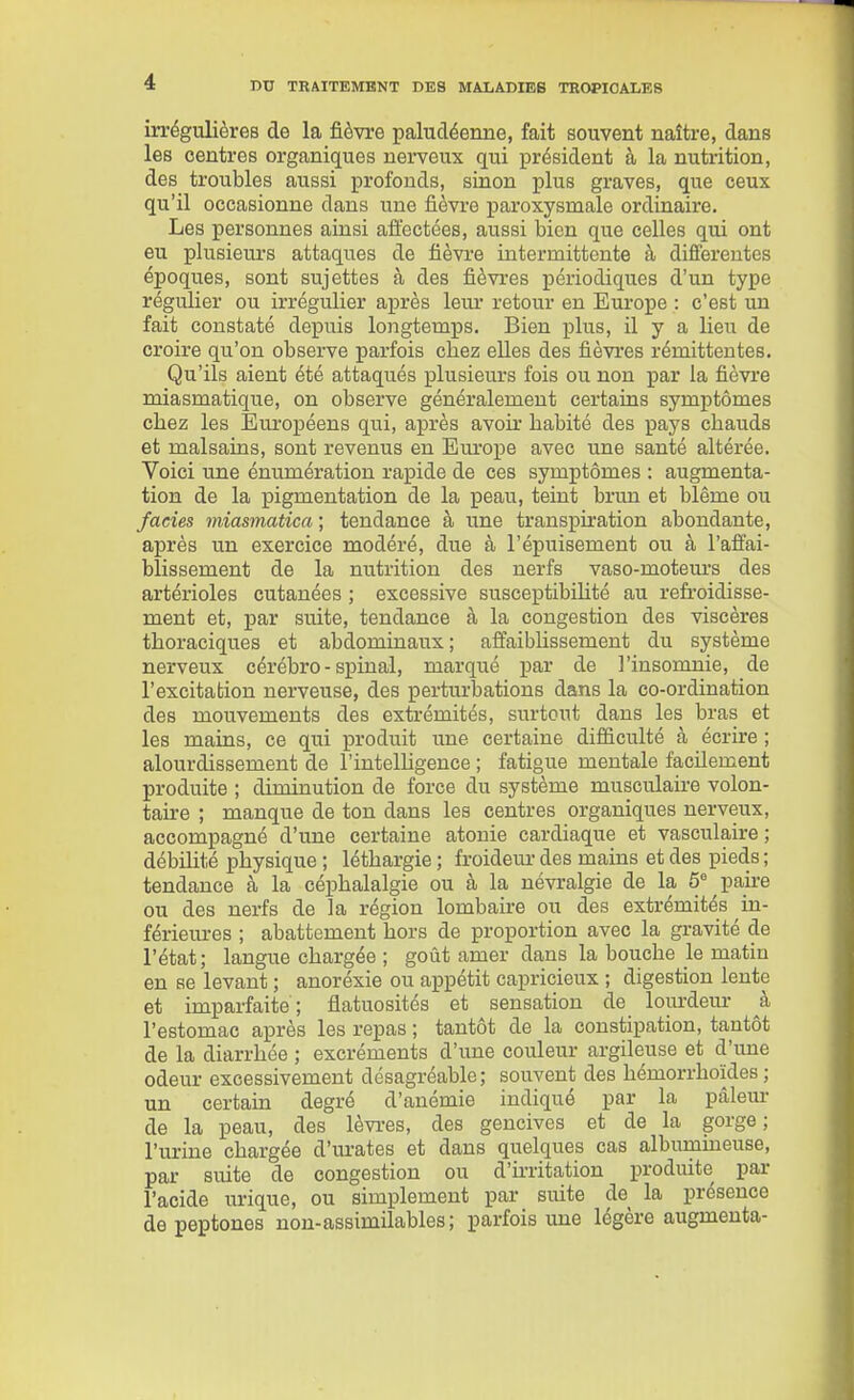 irrégulières de la fièvre paludéenne, fait souvent naître, dans les centres organiques nerveux qui président à la nutrition, des troubles aussi profonds, sinon plus graves, que ceux qu'il occasionne dans une fièvre paroxysmale ordinaire. Les personnes ainsi affectées, aussi bien que celles qui ont eu plusieurs attaques de fièvre intermittente à différentes époques, sont sujettes à des fièvres périodiques d'un type régulier ou irrégulier après leur retour en Europe : c'est un fait constaté depuis longtemps. Bien plus, il y a lieu de croire qu'on observe parfois chez elles des fièvres rémittentes. Qu'ils aient été attaqués plusieurs fois ou non par la fièvre miasmatique, on observe généralement certains symptômes chez les Européens qui, après avoir habité des pays chauds et malsains, sont revenus en Em'ox^e avec une santé altérée. Voici une énumération rapide de ces symptômes : augmenta- tion de la pigmentation de la peau, teint brun et blême ou fades miasmatica ; tendance à une transpiration abondante, après un exercice modéré, due à l'épuisement ou à l'affai- blissement de la nutrition des nerfs vaso-moteurs des artérioles cutanées ; excessive susceptibihté au refroidisse- ment et, par suite, tendance à la congestion des viscères thoraciques et abdominaux; affaiblissement du système nerveux cérébro- s^iinal, marqué par de l'insomnie, de l'excitation nerveuse, des perturbations dans la co-ordination des mouvements des extrémités, surtout dans les bras et les mains, ce qui produit une certaine difficulté à écrire ; alourdissement de l'intelUgence ; fatigue mentale facilement produite ; diminution de force du système musculaire volon- taire ; manque de ton dans les centres organiques nerveux, accompagné d'une certaine atonie cardiaque et vasculaire ; débilité physique ; léthargie ; froidem- des mains et des pieds ; tendance à la céphalalgie ou à la névralgie de la 5 pake ou des nerfs de la région lombaire ou des extrémités in- férieures ; abattement hors de proportion avec la gravité de l'état ; langue chargée ; goût amer dans la bouche \q matin en se levant ; anoréxie ou appétit capricieux ; digestion lente et imparfaite; flatuosités et sensation de lom-deur à l'estomac après les repas ; tantôt de la constipation, tantôt de la diarrhée ; excréments d'une couleur argileuse et d'une odeur excessivement désagréable; souvent des hémorrhoïdes ; un certain degré d'anémie indiqué par la pâleur de la peau, des lèvres, des gencives et de la gorge; l'urine chargée d'm-ates et dans quelques cas albumineuse, par suite de congestion ou d'ù-ritation produite par l'acide urique, ou simplement par suite de la présence de peptones non-assimilables; parfois une légère augmenta-