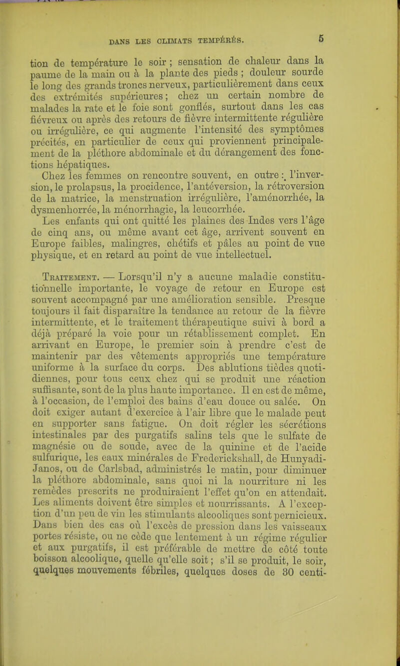 tion de température le soir ; sensation de chaleur dans la paume de la main ou à la plante des pieds ; douleur sourde le long des grands troncs nerveux, particulièrement dans ceux des extrémités supérieui-es ; chez un certain nombre de malades la rate et le foie sont gonflés, surtout dans les cas fiévreux ou après des retours de fièvre intermittente régulière ou ii-réguhôre, ce qui augmente l'intensité des symptômes précités, en particulier de ceux qui proviennent principale- ment de la pléthore abdominale et du dérangement des fonc- tions hépatiques. Chez les femmes on rencontre souvent, en outre l'inver- sion, le prolapsus, la procidence, l'autéversion, la rétroversion de la matrice, la menstruation irréguhère, l'aménorrhée, la dysmenhorrée, la ménorrhagie, la leucon'hée. Les enfants qui ont quitté les plaines des Indes vers l'âge de cinq ans, ou même avant cet âge, arrivent souvent en Em-ope faibles, mahngres, chétifs et pâles au point de vue physique, et en retard au point de vue intellectuel. Traitement. — Lorsqu'il n'y a aucune maladie constitu- tionnelle importante, le voyage de retour en Europe est souvent accompagné par une amélioration sensible. Presque toujours il fait disparaître la tendance au retour de la fièvre intermittente, et le traitement thérapeutique suivi à bord a déjà préparé la voie pour un rétablissement complet. En arrivant en EuroiJe, le premier soin à prendre c'est de maintenir par des vêtements appropriés une température uniforme à la surface du corps. Des ablutions tièdes quoti- diennes, pour tous ceux chez qui se produit une réaction suffisante, sont de la plus haute importance. Il en est de même, à l'occasion, de l'emploi des bains d'eau douce ou salée. On doit exiger autant d'exercice à l'air libre que le malade peut en supporter sans fatigue. On doit régler les sécrétions intestinales par des purgatifs salins tels que le sulfate de magnésie ou de soude, avec de la quinine et de l'acide sulfurique, les eaux minérales de Frederickshall, de Hunyadi- Janos, ou de Carlsbad, administrés le matin, pom* diminuer la pléthore abdominale, sans quoi ni la nourriture ni les remèdes prescrits ne produiraient l'effet qu'on en attendait. Les aliments doivent être simples et noumssauts. A l'excep- tion d'un peu de vin les stimulants alcooliques sont pernicieux. Dans bien des cas où l'excès de pression dans les vaisseaux portes résiste, ou ne cède que lentement à un régime régulier et aux purgatifs, il est préférable de mettre de côté toute boisson alcoolique, quelle qu'elle soit ; s'il se produit, le soir, quelques mouvements fébriles, quelques doses de 30 centi-