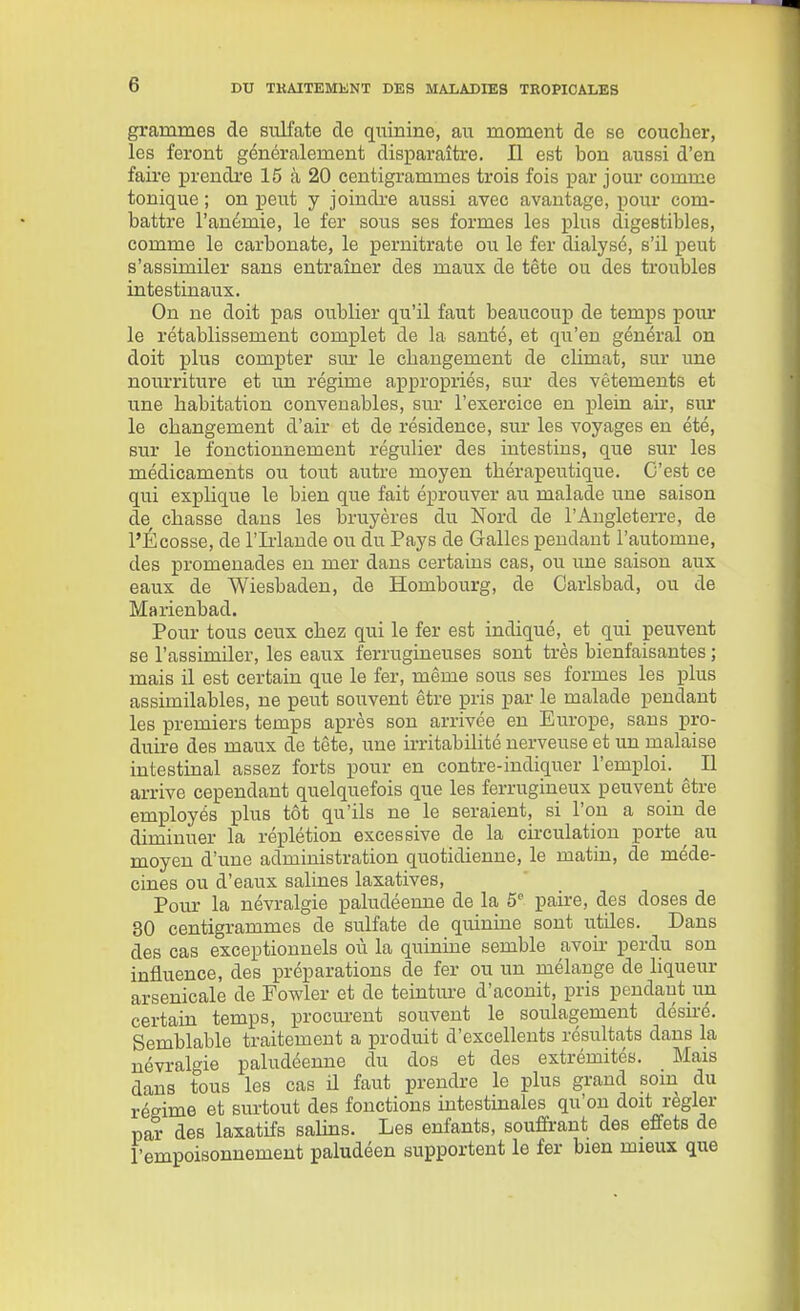 grammes de siilfate de quinine, an moment de se coucher, les feront généralement disparaître. Il est bon aussi d'en faire prendre 15 à 20 centigrammes trois fois par jour comme tonique ; on peut y joindre aussi avec avantage, pour com- battre l'anémie, le fer sous ses formes les plus digestibles, comme le carbonate, le pernitrate ou le fer dialyse, s'il peut s'assimiler sans entraîner des maux de tête ou des troubles intestinaux. On ne doit pas oublier qu'il faut beaucoup de temps pour le rétablissement complet de la santé, et qu'en général on doit plus compter sur le changement de climat, sur une nourriture et un régime appropriés, sur des vêtements et une habitation convenables, sm- l'exercice en plein air, sur le changement d'air et de résidence, sur les voyages en été, sur le fonctionnement régulier des intestins, que sur les médicaments ou tout autre moyen thérapeutique. C'est ce qui explique le bien que fait éprouver au malade une saison de chasse dans les bruyères du Nord de l'Angleterre, de l'Écosse, de l'Irlande ou du Pays de Galles pendant l'automne, des promenades en mer dans certains cas, ou une saison aux eaux de Wiesbaden, de Hombourg, de Carlsbad, ou de Marienbad. Pour tous ceux chez qui le fer est indiqué, et qui peuvent se l'assimiler, les eaux ferrugineuses sont très bienfaisantes ; mais il est certain que le fer, même sous ses formes les plus assimilables, ne peut souvent être pris par le malade pendant les premiers temps après son arrivée en Europe, sans pro- duire des maux de tête, une irritabilité nerveuse et un malaise intestinal assez forts pour en contre-indiquer l'emploi. ^ Il arrive cependant quelquefois que les ferrugineux peuvent être employés plus tôt qu'ils ne le seraient, si l'on a soin de diminuer la réplétion excessive de la circulation porte^ au moyen d'une administration quotidienne, le matin, de méde- cines ou d'eaux salines laxatives. Pour la névralgie paludéenne de la 5^ paire, des doses de 80 centigrammes de sulfate de quinine sont utiles. Dans des cas exceptionnels où la quinine semble avoir perdu son influence, des préparations de fer ou un mélange de hqueur arsenicale de Fowler et de teinture d'aconit, pris pendant im certain temps, procm-eut souvent le soulagement désiré. Semblable traitement a produit d'excellents résultats dans la névralgie paludéenne du dos et des extrémités. Mais dans tous les cas il faut prendre le plus grand som^ du régime et surtout des fonctions mtestinales qu'on doit régler par des laxatifs salins. Les enfants, souffrant des effets de l'empoisonnement paludéen supportent le fer bien mieux que