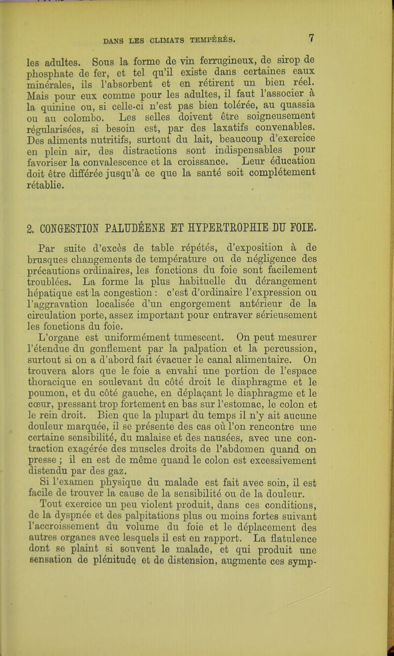 les adultes. Sous la forme de vin ferrugineux, de sirop de phosphate de fer, et tel qu'U existe dans certaines eaux minérales, ils l'absorbent et en rétii-ent un bien réel. Mais poiu- eux comme pour les adultes, il faut l'associer à la quiniue ou, si celle-ci n'est pas bien tolérée, au quassia ou au Colombo. Les seUes doivent être soigneusement régularisées, si besoin est, par des laxatifs convenables. Des aliments nutritifs, surtout du lait, beaucoup d'exercice en plein air, des distractions sont indispensables pour favoriser la convalescence et la croissance. Leur éducation doit être différée jusqu'à ce que la santé soit complètement rétablie. 2. CONGESTION PALUDÉENE ET lYPERTROPIIE DU FOIE. Par suite d'excès de table répétés, d'exposition à de brusques changements de température ou de négligence des précautions ordinaires, les fonctions du foie sont facilement troublées. La forme la plus habituelle du dérangement hépatique est la congestion : c'est d'ordinaire l'expression ou l'aggravation locahsée d'un engorgement antérieur de la circulation porte, assez important pour entraver sérieusement les fonctions du foie. L'organe est uniformément tumescent. On peut mesurer l'étendue du gonflement par la palpation et la percussion, surtout si on a d'abord fait évacuer le canal aUmentaire. On trouvera alors que le foie a envahi une portion de l'espace thoracique en soulevant du côté droit le diaphragme et le poumon, et du côté gauche, en déplaçant le diaphragme et le cœur, pressant trop fortement en bas sur l'estomac, le colon et le rein droit. Bien que la plupart du temps il n'y ait aucune douleur marquée, il se présente des cas où l'on rencontre une certaine sensibilité, du malaise et des nausées, avec une con- traction exagérée des muscles droits de l'abdomen quand on presse ; il en est de même quand le colon est excessivement distendu par des gaz. Si l'examen physique du malade est fait avec soin, il est facile de trouver la cause de la sensibilité ou de la douleur. Tout exercice un peu violent produit, dans ces conditions, de la dyspnée et des palpitations plus ou moins fortes suivant l'accroissement du volume du foie et le déplacement des autres organes avec lesquels il est en rapport. La flatulence dont se plaint si souvent le malade, et qui produit une sensation de plénitude et de distension, augmente ces symp-