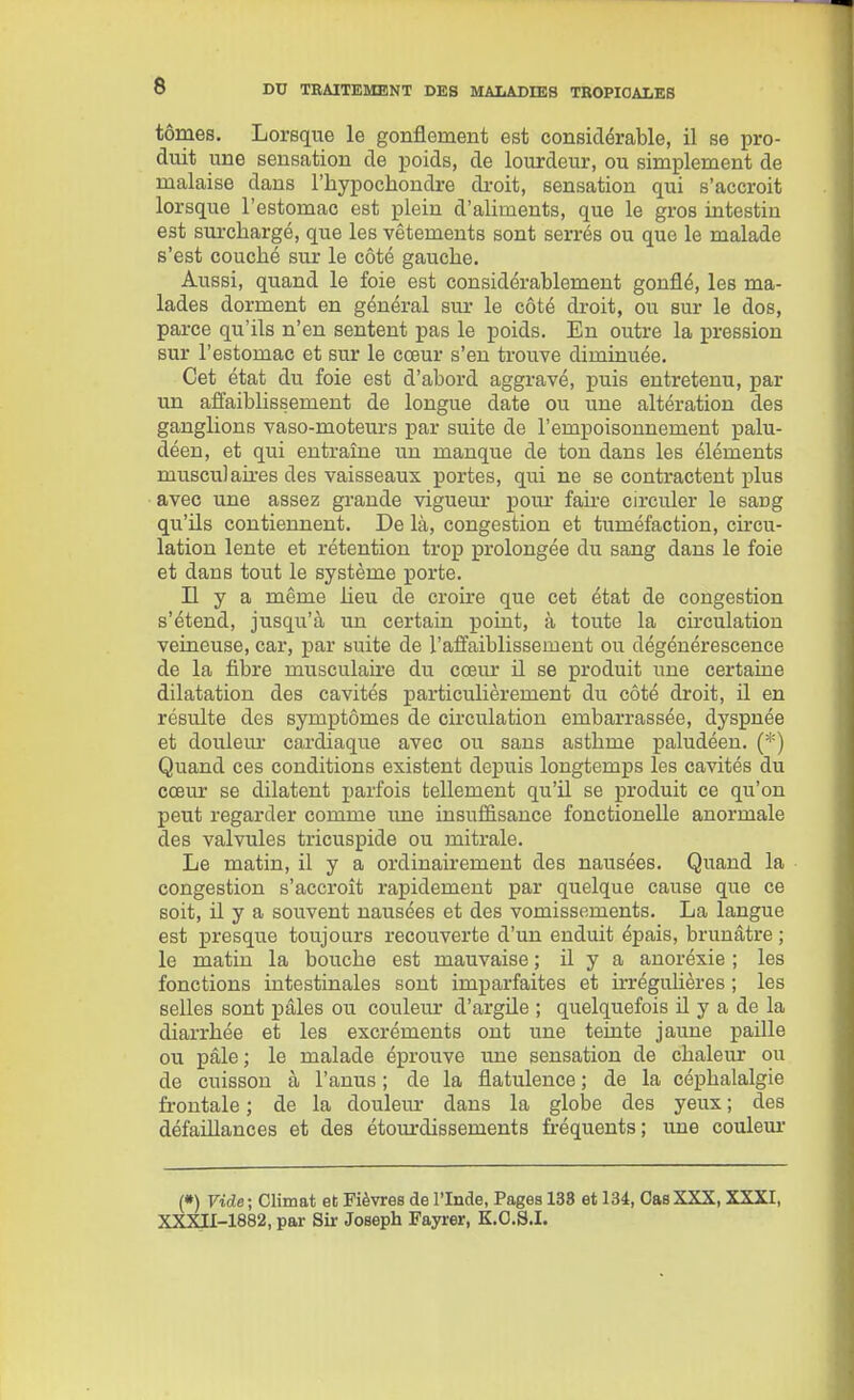 tomes. Lorsque le gonflement est considérable, il se pro- duit une sensation de poids, de lourdeur, ou simplement de malaise dans l'hypochondre droit, sensation qui s'accroit lorsque l'estomac est plein d'aliments, que le gros intestin est surchargé, que les vêtements sont serrés ou que le malade s'est couché sur le côté gauche. Aussi, quand le foie est considérablement gonflé, les ma- lades dorment en général sur le côté di-oit, ou sur le dos, parce qu'ils n'en sentent pas le poids. En outre la pression sur l'estomac et sur le cœur s'en trouve diminuée. Cet état du foie est d'abord aggravé, puis entretenu, par un affaiblissement de longue date ou une altération des ganglions vaso-moteurs par suite de l'empoisonnement palu- déen, et qui entraîne un manque de ton dans les éléments musculaires des vaisseaux portes, qui ne se contractent plus avec une assez grande vigueui- poiu* faire circuler le sang qu'ils contiennent. De là, congestion et tuméfaction, cu-cu- lation lente et rétention trop prolongée du sang dans le foie et dans tout le système porte. Il y a même lieu de croire que cet état de congestion s'étend, jusqu'à un certain point, à toute la cii'culatiou veineuse, car, par suite de l'affaiblissement ou dégénérescence de la fibre musculaire du cœur il se produit une certaine dilatation des cavités particulièrement du côté droit, il en résulte des symptômes de circulation embarrassée, dyspnée et doulem- cardiaque avec ou sans asthme paludéen. (*) Quand ces conditions existent depuis longtemps les cavités du cœur se dilatent parfois tellement qu'il se produit ce qu'on peut regarder comme ime insuffisance fonctionelle anormale des valvules tricuspide ou mitrale. Le matin, il y a ordinairement des nausées. Quand la congestion s'accroît rapidement par quelque cause que ce soit, il y a souvent nausées et des vomissements. La langue est presque toujours recouverte d'un enduit épais, brunâtre ; le matin la bouche est mauvaise ; il y a anoréxie ; les fonctions intestinales sont imparfaites et irrégulières ; les selles sont pâles ou couleur d'argile ; quelquefois il y a de la diarrhée et les excréments ont une teinte jaune paille ou pâle ; le malade éprouve une sensation de chaleur ou de cuisson à l'anus ; de la flatulence ; de la céphalalgie frontale ; de la douleiu- dans la globe des yeux ; des défaillances et des étourdissements fréquents; une couleur («) Vide; Climat et Fièvres de l'Inde, Pages 133 et 134, CasXXX, XXXI, XXXU-1882, par Sir Joseph Fayrer, K.O.S.I.