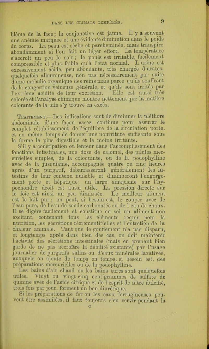 blême de la face ; la conjonctive est jaune. Il y a souvent une anémie marquée et une évidente diminution dans le poids du corps. La peau est sêclic et parcheminée, mais transpire abondamment si l'on fait un léger effort. La température s'accroît xm peu le soir ; le pouls est imtable, facilement compressible et plus faible qu'à l'état normal. L'urine est excessivement acide, peu abondante, très chargée d'urates, quelquefois albumineuse, non pas nécessairement par suite d'une maladie organique des reins mais parce qii'ils souffrent de la congestion veineuse générale, et qu'ils sont irrités par l'extrême acidité de leur excrétion. Elle est aussi très colorée et l'analyse chimique montre nettement que la matière colorante de la bile s'y trouve en excès. Traitement.—Les indications sont de diminuer la pléthore abdominale d'une façon assez continue pour assurer le complet rétablissement de l'équilibre de la circulation porte, et eu même temps de donner une nourriture suffisante sous la forme la plus digestible et la moins irritante. S'il y a constipation ou lenteur dans l'accomplissement des fonctions intestinales, une dose de ealomel, des pilules mer- curielles simples, de la coloquinte, ou de la podophylline avec de la jusquiame, accompagnée quatre ou cinq heures après d'un purgatif, débarrasseront généralement les in- testins de leur contenu nuisible et diminueront l'engorge- ment porte et hépatique; un large sinapisme sur l'hy- pochondre droit est aussi utile. La pression directe sui* le foie est ainsi un peu diminuée. Le meilleur aliment est le lait pur ; on peut, si besoin est, le couper avec de l'eau pure, de l'eau de soude carbonatée ou de l'eau de chaux. Il se digère facilement et constitue en soi un aliment non excitant, contenant tous les éléments requis pour la nutrition, les sécrétions récrémentitielles et l'entretien de la chaleur animale. Tant que le gonflement n'a pas disparu, et longtemps après dans bien des cas, on doit maintenir l'activité des sécrétions intestinales (mais en prenant bien garde de ne pas accroître la débilité existante) par l'usage journalier de purgatifs salins ou d'eaux minérales laxatives, auxquels on ajoute de temps en temps, si besoin est, des préparations mercuriellcs ou de la podophylline. Les bains d'air chaud ou les bains turcs sont quelquefois utiles. Vingt ou vingt-cinq centigrammes de sulfate de quinine avec de l'acide citrique et de l'esprit de nitre dulcitié, trois fois par jour, forment un bon diurétique. Si les préparations de fer ou les eaux ferrugineuses peu- vent être assimilées, il faut toujours s'en servir pendant la ç