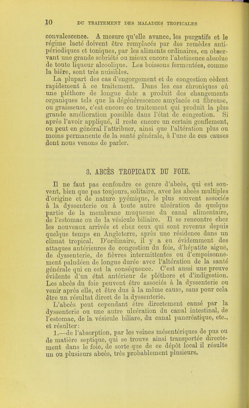 convalescence. A mesure qu'elle avance, les purgatifs et le régime lacté doivent être remplacés j)ar des remèdes anti- périodiques et toniques, par les aliments ordinaires, en obser- vant une grande sobriété ou mieux encore l'abstinence absolue de toute liqueur alcoolique. Les boissons fermentées, comme la bière, sont très nuisibles. La plupart des cas d'engorgement et de congestion cèdent rapidement à ce traitement. Dans les cas chroniques où une pléthore de longue date a produit des changements organiques tels que la dégénérescence amylacée ou fibreuse, ou graisseuse, c'est encore ce traitement qui produit la plus grande amélioration possible dans l'état de congestion. Si après l'avoir appliqué, il reste encore im certain gonflement, ou peut en général l'attribuer, ainsi que l'altération plus ou moins permanente de la santé générale, à l'une de ces causes dont nous venons de parler. 3. ABCÈS TROPICAUX DU FOIE. Il ne faut pas confondre ce genre d'abcès, qui est sou- vent, bien que pas toujours, solitaire, avec les abcès multiples d'origine et de nature pyémique, le plus souvent associés à la dyssenterie ou à toute autre ulcération de quelque partie de la membrane muqueuse du canal alimentaire, de l'estomac ou de la vésicule biliaire. Il se rencontre chez les nouveaux arrivés et chez ceux qui sont revenus depuis quelque temps en Angleterre, après une résidence dans un climat tropical. D'ordinaire, il y a eu évidemment des attaques antérieures de congestion du foie, d'hépatite aiguë, de dyssenterie, de fièvres intermittentes ou d'empoisonne- ment paludéen de longue durée-avec l'altération de la santé générale qui en est la conséquence. C'est aussi une preuve évidente d'un état antérieur de pléthore et d'indigestion. Les abcès du foie peuvent être associés à la dyssenterie ou venir après elle, et être dus à la même cause, sans pour cela être un résultat direct de la dyssenterie. L'abcès peut cependant être directement causé par la dyssenterie ou une autre ulcération du canal intestinal, de l'estomac, de la vésicule biliare, du canal pancréatique, etc., et résulter : 1.—de l'absorption, par les veines mésentériques de pus ou de matière septique, qui se trouve ainsi transportée dii-ecte- ment dans le foie, de sorte que de ce dépôt local il résulte un ou ijlusiem-s abcès, très probablement plusiem-s.