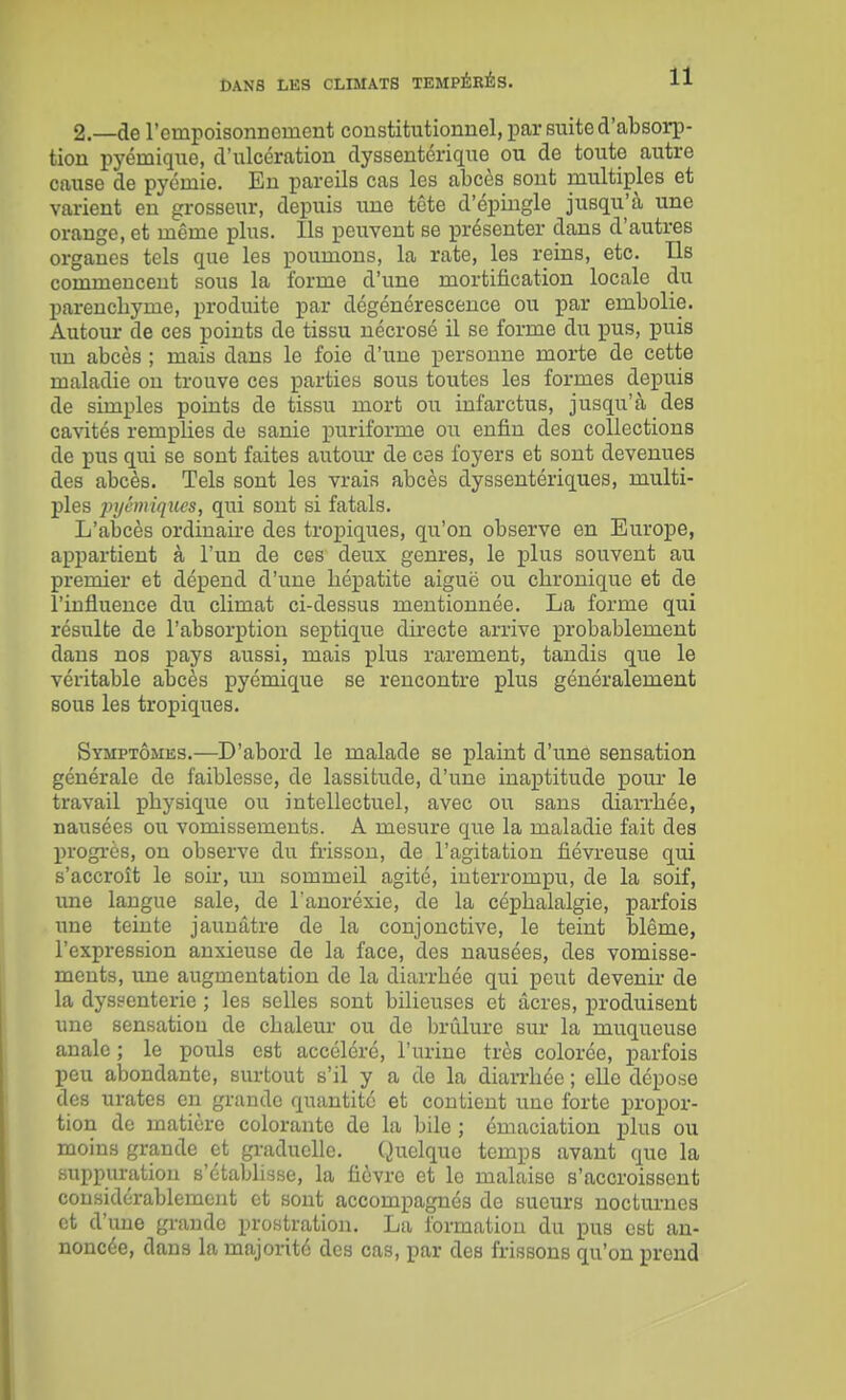 2.—de l'empoisonnement constitutionnel, par suite d'absorp- tion pyémique, d'ulcération dyssentérique ou de toute autre cause de pycmie. En pareils cas les abcès sont multiples et varient en grosseur, depuis ime tête d'épingle jusqu'à une orange, et même plus. Ils peuvent se présenter dans d'autres organes tels que les poumons, la rate, les reins, etc. Ils commencent sous la forme d'une mortification locale du parenchyme, produite par dégénérescence ou par embolie. Autour de ces points de tissu nécrosé il se forme du ijus, puis im abcès ; mais dans le foie d'une personne morte de cette maladie on trouve ces parties sous toutes les formes depuis de simples points de tissu mort ou infarctus, jusqu'à des cavités remplies de sanie puriforme ou enfin des collections de pus qui se sont faites autoiu- de ces foyers et sont devenues des abcès. Tels sont les vrais abcès dyssentériques, multi- ples ]njénnqucs, qui sont si fatals. L'abcès ordinaire des tropiques, qu'on observe en Europe, appartient à l'un de ces deux genres, le plus souvent au premier et dépend d'une hépatite aiguë ou chronique et de l'influence du climat ci-dessus mentionnée. La forme qui résulte de l'absorption septique dù-ecte arrive probablement dans nos pays aussi, mais plus rarement, tandis que le véritable abcès pyémique se rencontre plus généralement sous les tropiques. Symptômes.—D'abord le malade se plaint d'une sensation générale de faiblesse, de lassitude, d'une inaptitude pour le travail physique ou intellectuel, avec ou sans diarrhée, nausées ou vomissements. A mesure que la maladie fait des progrès, on observe du ù-isson, de l'agitation fiévreuse qui s'accroît le soir, un sommeil agité, interrompu, de la soif, ime langue sale, de Tanoréxie, de la céphalalgie, parfois une teinte jaunâtre de la conjonctive, le teint blême, l'expression anxieuse de la face, des nausées, des vomisse- ments, une augmentation de la diarrhée qui peut devenir de la dyssenterie ; les selles sont bilieuses et acres, produisent une sensation de chaleur ou de brûlure sur la muqueuse anale ; le pouls est accéléré, l'urine très colorée, parfois peu abondante, surtout s'il y a de la diarrhée ; elle dépose des urates en grande quantité et contient une forte propor- tion de matière colorante de la bile ; émaciation plus ou moins grande et graduelle. Quelque temps avant que la suppuration s'établisse, la fièvre et le malaise s'accroissent considérablement et sont accompagnés de sueurs nocturnes et d'une grande prostration. La formation du pus est an- noncée, dans la majorité des cas, par des frissons qu'on prend