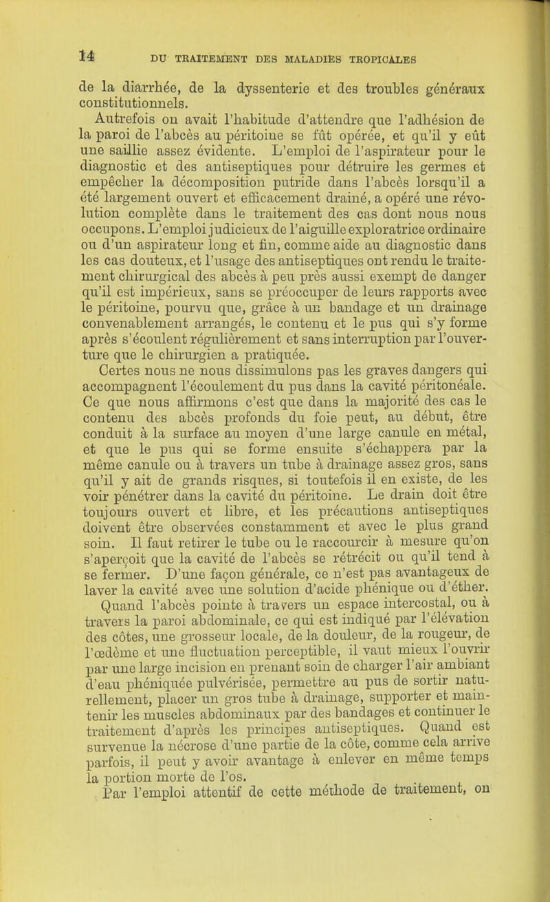 de la diarrhée, de la dyssenterie et des troubles généraux constitutionnels. Autrefois ou avait l'habitude d'attendre que l'adhésion de la paroi de l'abcès au péritoine se fût opérée, et qu'il y eût une saillie assez évidente. L'emploi de l'aspirateur pour le diagnostic et des antiseptiques pour détruire les germes et empêcher la décomposition putride dans l'abcès lorsqu'il a été largement ouvert et efficacement drainé, a opéré une révo- lution complète dans le traitement des cas dont nous nous occupons. L'emploi judicieux de l'aiguille exploratrice ordinaire ou d'un aspirateur long et fin, comme aide au diagnostic dans les cas douteux, et l'usage des antiseptiques ont rendu le traite- ment chirui'gical des abcès à peu près aussi exempt de danger qu'il est impérieux, sans se préoccuper de leurs rapports avec le péritoine, pourvu que, grâce à un bandage et un drainage convenablement arrangés, le contenu et le pus qui s'y forme après s'écoulent régulièrement et sans interruption par l'ouver- ture que le chirurgien a pratiquée. Certes nous ne nous dissimulons pas les graves dangers qui accompagnent l'écoulement du pus dans la cavité péritonéale. Ce que nous affirmons c'est que dans la majorité des cas le contenu des abcès profonds du foie peut, au début, être conduit à la siu'face au moyen d'une large canule en métal, et que le pus qui se forme ensuite s'échappera par la même canule ou à travers un tube à drainage assez gros, sans qu'il y ait de grands risques, si toutefois il en existe, de les voir pénétrer dans la cavité du péritoine. Le drain doit être toujours ouvert et hbre, et les précautions antiseptiques doivent être observées constamment et avec le plus grand soin. Il faut retirer le tube ou le raccom-cir à mesure qu'on s'aperçoit que la cavité de l'abcès se rétrécit ou qu'il tend à se fermer. D'une façon générale, ce n'est pas avantageux de laver la cavité avec une solution d'acide phénique ou d'éther. Quand l'abcès pointe à travers un espace intercostal, ou à travers la paroi abdominale, ce qui est indiqué par l'élévation des côtes, une grosseur locale, de la douleur, de la rougem-, de l'œdème et une fluctuation perceptible, il vaut mieux l'ouvi-k- par une large incision en prenant soin de charger l'air ambiant d'eau phéniquée pulvérisée, permettre au pus de sortir natu- rellement, placer un gros tube à drainage, supporter et main- tenu- les muscles abdominaux par des bandages et continuer le traitement d'après les principes antiseptiques. Quand est survenue la nécrose d'une partie de la côte, comme cela arrive parfois, il peut y avoir avantage à enlever en même temps la portion morte do l'os. Par l'emploi attentif de cette méthode de traitement, ou