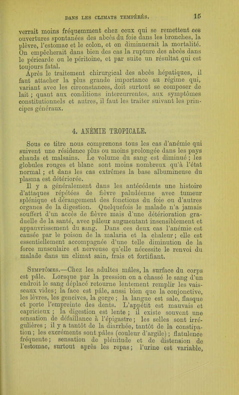 verrait moins fréquemment chez ceux qui se remettent ces ouvertures spontanées des abcos du foie dans les bronches, la plèvre, l'estomac et le colon, et on diminuerait la mortalité. On empêcherait daus bien des cas la rupture des abcès dans le péricarde ou le péritoine, et par suite un résultat qui est toujours fatal. Après le traitement chii'urgical des abcès hépatiques, il faut attacher la plus grande importance au régime qui, variant avec les circonstances, doit surtout se composer de lait ; quant aux conditions intercurrentes, aux symptômes constitutionnels et autres, il faut les traiter suivant les prin- cipes généraux. 4. ANÉMIE TROPICALE. Sous ce titre nous comprenons tous les cas d'anémie qui suivent une résidence plus ou moins prolongée dans les pays chauds et malsains. Le volume du sang est diminué ; les globules rouges et blanc sont moins nombreux qu'à l'état normal ; et dans les cas extrêmes la base albumineuse du plasma est détériorée. Il y a généralement dans les antécédents une histoire d'attaques répétées de fièvi'e paludéenne avec tumeur splénique et dérangement des fonctions du foie ou d'autres organes de la digestion. Quelquefois le malade n'a jamais souffert d'un accès de fièvre mais d'une détérioration gra- duelle de la santé, avec pâleiur augmentant insensiblement et appauvrissement du sang. Dans ces deux cas l'anémie est causée par le poison de la malaria et la chaleur ; elle est essentiellement accompagnée d'une teUe diminution de la force musculaire et nerveuse qu'elle nécessite le renvoi du malade dans im climat sain, frais et fortifiant. Symptômes.—Chez les adultes mâles, la surface du corps est pâle. Lorsque par la pression on a chassé le sang d'un endi'oit le sang déplacé retourne lentement remplir les vais- seaux vides; la face est pâle, aussi bien que la conjonctive, les lèvres, les gencives, la gorge ; la langue est sale, flasque et porte l'empreinte des dents. L'appétit est mauvais et capricieux ; la digestion est lente ; il existe souvent une sensation de défaillance à l'épigastre; les selles sont ii-ré- gulières ; il y a tantôt de la diarrhée, tantôt de la constipa- tion ; les excréments sont pâles (couleur d'argile) ; flatulence fréquente; sensation de plénitude et do distension de l'estomac, surtout après les repas; l'urine est variable,