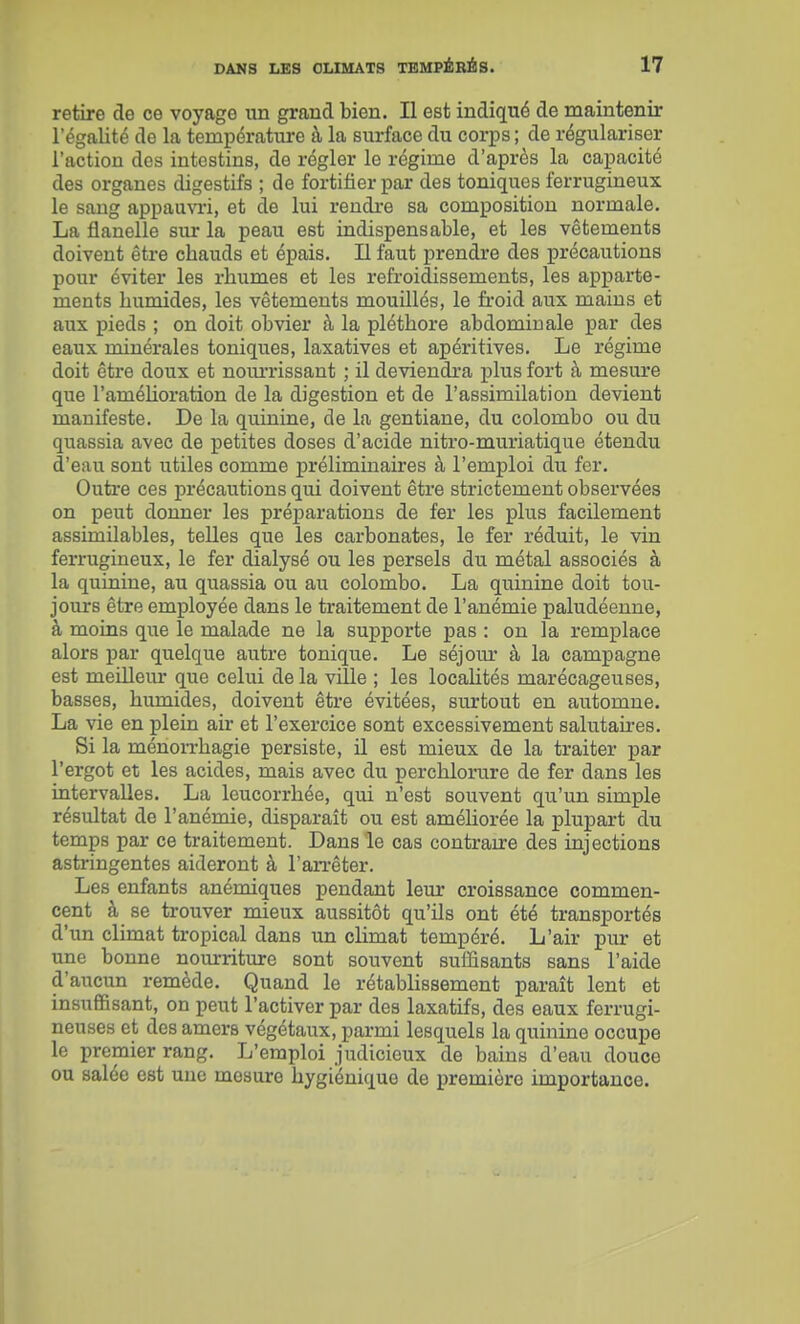 retire de ce voyage im grand bien. Il est indiqué de maintenir l'égalité de la températm*e à la surface du cor^js ; de régulariser l'action des intestins, de régler le régime d'après la capacité des organes digestifs ; de fortifier par des toniques ferrugineux le sang appauvi-i, et de lui rendre sa composition normale, La flanelle sur la peau est indispensable, et les vêtements doivent être chauds et épais. Il faut prendre des précautions pour éviter les rhumes et les refroidissements, les apparte- ments humides, les vêtements mouillés, le froid aux mains et aux pieds ; on doit obvier à la pléthore abdominale par des eaux minérales toniques, laxatives et apéritives. Le régime doit être doux et noim-issant ; il deviendi-a plus fort à mesure que l'amélioration de la digestion et de l'assimilation devient manifeste. De la quinine, de la gentiane, du colombo ou du quassia avec de petites doses d'acide nitro-muriatique étendu d'eau sont utiles comme préliminaires à l'emploi du fer. Outre ces précautions qui doivent être strictement observées on peut donner les préj)arations de fer les plus facilement assimilables, telles que les carbonates, le fer réduit, le vin ferrugineux, le fer dialysé ou les persels du métal associés à la quinine, au quassia ou au colombo. La quinine doit tou- jours être employée dans le traitement de l'anémie paludéenne, à moins que le malade ne la supporte pas : on la remplace alors par quelque autre tonique. Le séjour à la campagne est meillem* que celui de la ville ; les localités marécageuses, basses, humides, doivent être évitées, surtout en automne. La vie en plein air et l'exercice sont excessivement salutaii'es. Si la ménon-hagie persiste, il est mieux de la traiter par l'ergot et les acides, mais avec du perchlorure de fer dans les intervalles. La leucorrhée, qui n'est souvent qu'un simple résultat de l'anémie, disparaît ou est améUorée la plupart du temps par ce traitement. Dans le cas contraire des injections astringentes aideront à l'an-êter. Les enfants anémiques pendant leur croissance commen- cent à se trouver mieux aussitôt qu'ils ont été transportés d'un climat tropical dans un climat tempéré. L'air pur et une bonne nourriture sont souvent suffisants sans l'aide d'aucun remède. Quand le rétablissement paraît lent et insuffisant, on peut l'activer par des laxatifs, des eaux ferrugi- neuses et des amers végétaux, parmi lesquels la quinine occupe le premier rang. L'emploi judicieux de bains d'eau douce ou salée est une mesure hygiénique de première importance.