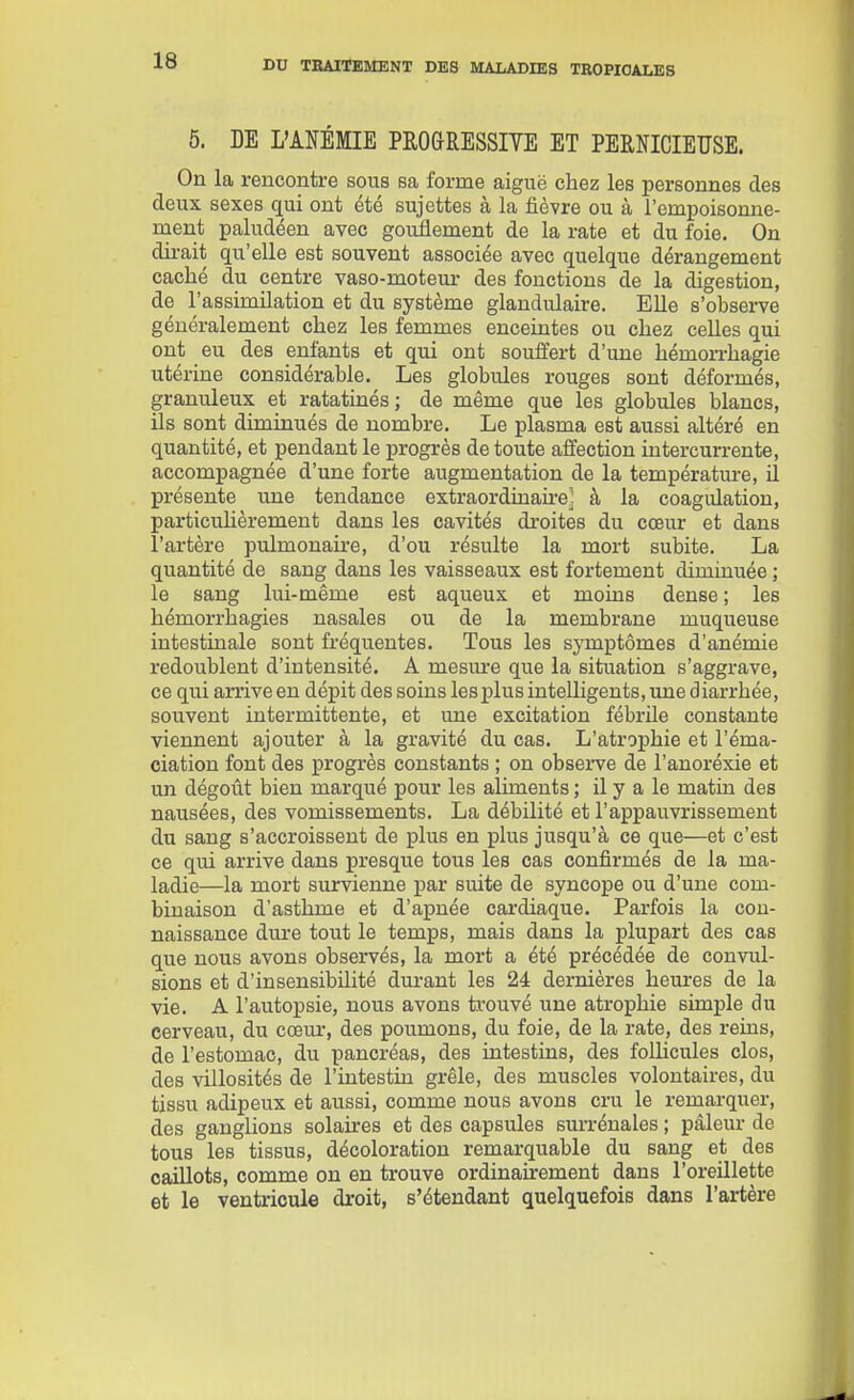 5. DE L'ANÉMIE PROGRESSITE ET PERNICIEÏÏSE. On la rencontre sous sa forme aiguë chez les personnes des deux sexes qui ont été sujettes à la fièvre ou à l'empoisonne- ment paludéen avec gonflement de la rate et du foie. On dirait qu'elle est souvent associée avec quelque dérangement caché du centre vaso-moteur des fonctions de la digestion, de l'assimilation et du système glandulaire. Elle s'observe généralement chez les femmes enceintes ou chez celles qui ont eu des enfants et qui ont souffert d'une hémoiThagie utérine considérable. Les globules rouges sont déformés, granuleux et ratatinés; de même que les globides blancs, ils sont diminués de nombre. Le plasma est aussi altéré en quantité, et pendant le progrès de toute affection intercurrente, accompagnée d'une forte augmentation de la température, il présente une tendance extraordinaire^ à la coagulation, particuhèrement dans les cavités droites du cœur et dans l'artère pulmonaire, d'où résulte la mort subite. La quantité de sang dans les vaisseaux est fortement diminuée ; le sang lui-même est aqueux et moins dense ; les hémorrhagies nasales ou de la membrane muqueuse intestinale sont fréquentes. Tous les symptômes d'anémie redoublent d'intensité. A mesure que la situation s'aggrave, ce qui arriveen dépit des soins lesplus intelligents, une diarrhée, souvent intermittente, et une excitation fébrile constante viennent ajouter à la gravité du cas. L'atrophie et l'éma- ciation font des progrès constants ; on obseiTe de l'anoréxie et un dégoût bien marqué pour les aliments ; il y a le matin des nausées, des vomissements. La débilité et l'appauvrissement du sang s'accroissent de plus en plus jusqu'à ce que—et c'est ce qui arrive dans presque tous les cas confirmés de la ma- ladie—la mort survienne par suite de syncope ou d'une com- binaison d'asthme et d'apnée cardiaque. Parfois la cou- naissance dure tout le temps, mais dans la plupart des cas que nous avons observés, la mort a été précédée de convul- sions et d'insensibilité durant les 24 dernières heures de la vie. A l'autopsie, nous avons trouvé une atrophie simple du cerveau, du cœm-, des poumons, du foie, de la rate, des reius, de l'estomac, du pancréas, des intestins, des folhcules clos, des villosités de l'intestin grêle, des muscles volontaires, du tissu adipeux et aussi, comme nous avons cru le remarquer, des ganglions solaires et des capsules surrénales ; pâleur de tous les tissus, décoloration remarquable du sang et des caillots, comme on en trouve ordinaùrement dans l'oreillette et le ventricule droit, s'étendant quelquefois dans l'artère