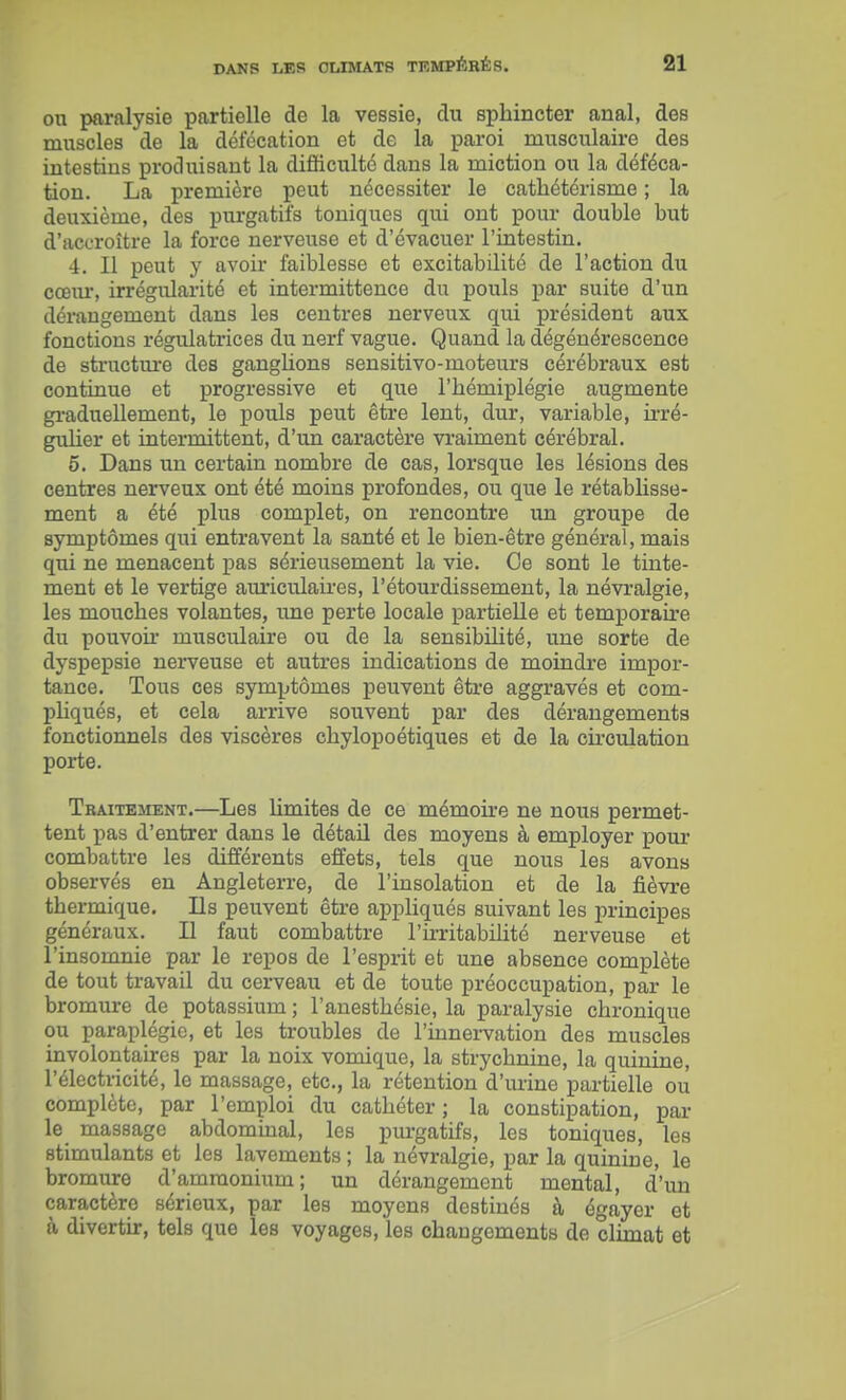 on paralysie partielle de la vessie, du sphincter anal, des muscles de la défécation et de la paroi musculaire des intestins produisant la difficulté dans la miction ou la déféca- tion. La première peut nécessiter le cathétérisme ; la deuxième, des purgatifs toniques qui ont poi;r double but d'accroître la force nerveuse et d'évacuer l'intestin. 4. Il peut y avoir faiblesse et excitabilité de l'action du cceiu', irrégularité et intermittence du pouls par suite d'un déi-angement dans les centres nerveux qui président aux fonctions régulatrices du nerf vague. Quand la dégénérescence de structm-e des ganglions sensitivo-moteurs cérébraux est continue et progressive et que l'hémiplégie augmente graduellement, le pouls peut être lent, dur, variable, h'ré- guUer et intermittent, d'un caractère vi'aiment cérébral. 5. Dans un certain nombre de cas, lorsque les lésions des centres nerveux ont été moins profondes, ou que le rétablisse- ment a été plus complet, on rencontre im groupe de symptômes qui entravent la santé et le bien-être général, mais qui ne menacent pas sérieusement la vie. Ce sont le tinte- ment et le vertige auriculah'es, l'étourdissement, la névralgie, les mouches volantes, une perte locale partielle et temporaire du pouvoù' musculaire ou de la sensibilité, une sorte de dyspepsie nerveuse et autres indications de moindre impor- tance. Tous ces symptômes peuvent être aggi-avés et com- pliqués, et cela arrive souvent par des dérangements fonctionnels des viscères ohylopoétiques et de la circulation porte. Traitement.—Les limites de ce mémoke ne nous permet- tent pas d'entrer dans le détail des moyens à employer pour combattre les différents effets, tels que nous les avons observés en Angleterre, de l'insolation et de la fièvre thermique. Ils peuvent être appliqués suivant les principes généraux. Il faut combattre l'ù-ritabilité nerveuse et l'insomnie par le repos de l'esprit et une absence complète de tout travail du cerveau et de toute préoccupation, par le bromure de potassium ; l'anesthésie, la paralysie chronique ou paraplégie, et les troubles de l'innei-vation des muscles involontaires par la noix vomique, la strychnine, la quinine, l'électricité, le massage, etc., la rétention d'urine partielle ou complète, par l'emploi du cathéter ; la constipation, par le massage abdommal, les purgatifs, les toniques, les stimulants et les lavements ; la névralgie, par la quinine, le bromure d'ammonium; un dérangement mental, d'un caractère sérieux, par les moyens destinés à égayer et à divertir, tels que les voyages, les changements de climat et