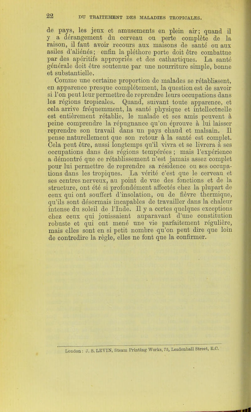 de pays, les jeux et amusements en plein air; quand il y a dérangement du cerveau ou perte complète de la raison, il faut avoir recours aux maisons de santé ou aux asiles d'aliénés ; enfin la pléthore porte doit être combattue par des apéritifs appropriés et des cathartiques. La santé générale doit être soutenue par une nourriture simple, bonne et substantielle. Comme une certaine proportion de malades se rétablissent, en apparence presque complètement, la question est de savoir si l'on peut leur permettre de reprendre leurs occupations dans les régions tropicales. Quand, suivant toute apparence, et cela arrive fi-équemment, la santé physique et intellectuelle est entièrement rétablie, le malade et ses amis peuvent à peine comprendre la répugnance qu'on éprouve à lui laisser reprendre son travail dans un pays chaud et malsain. Il pense naturellement que son retour à la santé est complet. Cela peut être, aussi longtemps qu'il vivi'a et se livrera à ses occupations dans des régions tempérées ; mais l'expérience a démontré que ce rétabhssement n'est jamais assez complet pour lui permettre de reprendi-e sa résidence ou ses occupa- tions dans les tropiques. La vérité c'est que le cerveau et ses centres nerveux, au point de vue des fonctions et de la structure, ont été si profondément affectés chez la plupart de ceux qui ont souffert d'insolation, ou de fièvre thermique, qu'ils sont désormais incapables de travailler dans la chaleur intense du soleil de l'Lide. Il y a certes quelques exceptions chez ceux qui jouissaient auparavant d'une constitution robuste et qui ont mené une vie parfaitement régulière, mais elles sont en si petit nombre qu'on peut dire que loin de contredire la règle, elles ne font que la confirmer. Loudon : J. s, LE VIN, Steam Printlng Works, 76, Leadenball Street, E.O.