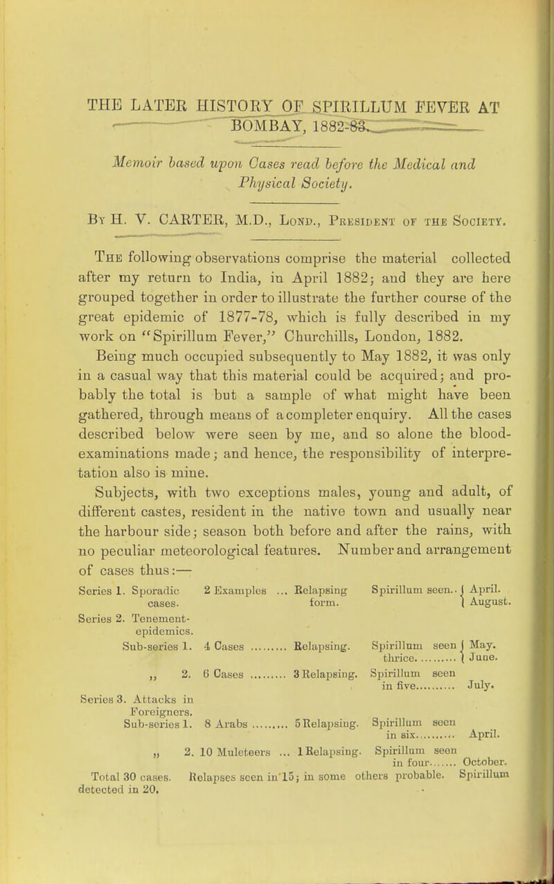 BOMBAY, 1882- Memoir based upon Cases read before the Medical and Physical Society. By H. V. CARTER, M.D., Lose, President of the Society. The following observations comprise the material collected after my return to India, in April 1882j and they are here grouped together in order to illustrate the further course of the great epidemic of 1877-78, which is fully described in my work on Spirillum Fever, Churchills, London, 1882. Being much occupied subsequently to May 1882, it was only in a casual way that this material could be acquired; and pro- bably the total is but a sample of what might have been gathered, through means of a completer enquiry. All the cases described below were seen by me, and so alone the blood- examinations made; and hence, the responsibility of interpre- tation also is mine. Subjects, with two exceptions males, young and adult, of different castes, resident in the native town and usually near the harbour side; season both before and after the rains, with no peculiar meteorological features. Number and arrangement of cases thus:— 2 Examples Series 1. Sporadic cases. Series 2. Tenemeut- cpidemics. Sub-series 1. 2. Series 3. Attacks in Foreigners. Sub-series 1. Kelapsing form. 4 Cases Relapsing. 6 Cases 3 Relapsing. Spirillum seen.. I April. ( August. Spirillum seen ( May. tlu-ice ( J line. Spirillum seen in five July. Total 30 cases, detected in 'ZO, 8 Arabs 5 Relapsing. 3. 10 Muleteers ... 1 Relapsing, Relapses seen in'15 j in some others probable Spirillum seen in sis April. Spirillum seen in four October. Spirillum