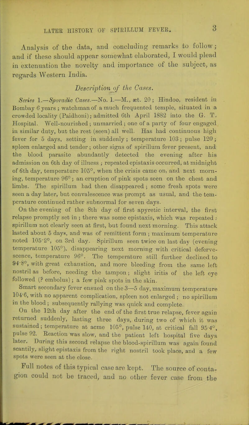 Analysis of the data, and concluding remarks to follow; and if these should appear somewhat elaborated, I would plead in extenuation the novelty and importance of the subject, as regards Western India. Description of the Cases. Series 1—Sporadic Cases—i^lo. 1.—M., aet. 20; Hindoo, resident in Bombay 6 years ; watchman of a much frequented temple, situated in a crowded locaHty (Paidhoni); admitted Gth April 1882 into the G. T. Hospital. Well-nourished ; unmarried; one of a party of four engaged in similar duty, but the rest (seen) all well. Has had continuous high fever for 5 days, setting in suddenly; temperature 103; pulse 120; spleen enlarged and tender; other signs of spirillum fever present, and the blood parasite abundantly detected the evening after his admission on Gth day of illness ; repeated epistaxis occurred, at midnight of 6th day, temperature 105°, when the crisis came on, and next morn- ing, temperature 96°; an eruption of pink spots seen on the chest and limbs. The spirillum had then disappeared ; some fresh spots were seen a day later, but convalescence was prompt as usual, and the tem- perature continued rather subnormal for seven days. On the evening of the 8th day of first apyretic interval, the first relapse promptly set in ; there was some epistaxis, which was repeated : spirillum not clearly seen at first, but found next morning. This attack lasted about 5 days, and was of remittent form ; maximum temperature noted 105-2°, on 3rd day. Spirillum seen twice on last day (evening temperature 105°), disappearing next morning with critical deferve- scence, temperature 96°. The temperature still further declined to 94-8°, with great exhaustion, and more bleeding from the same left nostril as before, needing the tampon; slight iritis of the left eye followed (? embolus); a few pink spots in the skin. Smart secondary fever ensued on the 3—5 day, maximum temperature 104 6, with no apparent complication, spleen not enlarged ; no spirillum in the blood; subsequently rallying was quick and complete. On the 12th day after the end of the first true relapse, fever again returned suddenly, lasting three days, during two of which it was sustained; temperature at acme 105°, pulse 140, at critical fall 95-4°, pulse 92. Reaction was slow, and the patient left hosjjital five days later. During this second relap.se the blood-spirillum was again found scantily, alight epistaxis from the right nostril took place, and a few spots were seen at the close. Full notes of this typical case are kept. The source of conta- gion could not be traced, and no other fever case from the