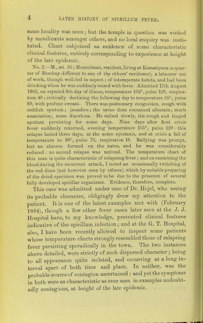 same locality was seen; but the temple in question was visited by mendicants amongst others, and no local enquiry was insti- tuted. Chart subjoined as evidence of some characteristic clinical features, entirely corresponding to experience at height of the late epidemic. No. 2.—M., S9t. 30; Mussulman, resident, living at Kamatipnra (a quar- ter of Bombay different to any of the others' residence); a labourer out of work, though well-fed in aspect; of intemperate habits, and had been drinking when he was suddenly seized with fever. Admitted 17th August 1883, on reputed 8th day of illness, temperature 102°, pulse 128, respira- tion 48 ; critically declining the following day to temperature 95°, pulse 80, with profuse sweats. There was pulmonary congestion, cough with reddish sputum; jaundice; the nrine then contained albumin; much emaciation; some diai'rhoea. He rallied slowly, the cough and tinged sputum persisting for some days. Nine days after first crisis fever suddenly returned, evening temperature 105°, pulse 120: this relapse lasted three days, at the acme epistaxis, and at crisis a fall of temperature to 96°, pulse 76, respiration 18. Rallying was prompt, but an abscess formed on the nates, and he was considerably reduced : no second relapse was noticed. The temperature chart of this man is quite characteristic of relapsing fever; and on examining the blood during the recurrent attack, I noted an occasionally twitching of the red discs (not however seen by others), which by suitable preparing of the dried specimen was proved to be due to the presence of several fully developed spirillar organisms. Evidence, therefore, complete. This case was admitted under care of Dr. Hojel, who seeing its probable character, obligingly drew my attention to the patient. It is one of the latest examples met with (February 1884), though a few other fever cases later seen at the J. J. Hospital have, to my knowledge, presented clinical features indicative of the spirillum infection; and at the G. T. Hospital, also, I have been recently allowed to inspect some patients whose temperature charts strongly resembled those of relapsing fever persisting sporadically in the town. The two instances above detailed, were strictly of such dispersed character ; being to all appearance quite isolated, and occurring at a long in- terval apart of both time and place. In neither, was the probable source of contagion ascertained ; and yet the symptoms in both were as characteristic as ever seen in examples uudoubt- edly contagious, at height of the late epidemic. .