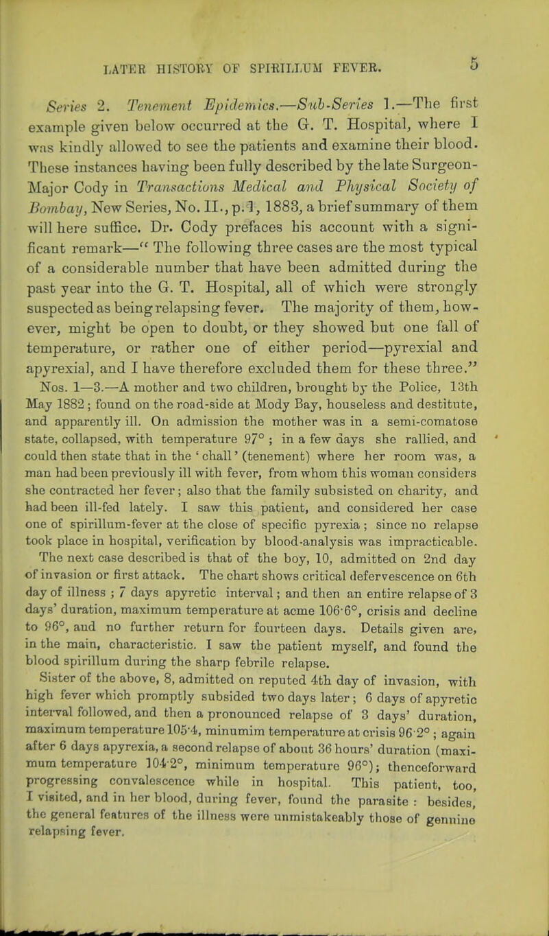 6 Series 2. Teyiement Epidemics.—Snh-Series 1.—Tlie first example given below occurred at the G. T. Hospital, where I wiis kiudly allowed to see the patients and examine their blood. These instances having been fully described by the late Surgeon- Major Cody in Transactions Medical and Phijsical Society of Bombay, New Series, No. II.,p.^l, 1883, a brief summary of them will here suffice. Dr. Cody prefaces his account with a signi- ficant remark— The following three cases are the most typical of a considerable number that have been admitted during the past year into the G. T. Hospital, all of which were strongly suspected as being relapsing fever. The majority of them, how- ever, might be open to doubt, or they showed but one fall of temperature, or rather one of either period—pyrexial and apyrexial, and I have therefore excluded them for these three. Nos. 1—3-—A mother and two children, brought by the Police, 13th May 1882 ; found on the road-side at Mody Bay, houseless and destitute, and apparently ill. On admission the mother was in a semi-comatose state, collapsed, with temperature 97° ; in a few days she rallied, and could then state that in the ' chall' (tenement) where her room was, a man had been previously ill with fever, from whom this woman considers she contracted her fever; also that the family subsisted on charity, and had been ill-fed lately. I saw this patient, and considered her case one of spirillum-fever at the close of specific pyrexia ; since no relapse took place in hospital, verification by blood-analysis was impracticable. The next case described is that of the boy, 10, admitted on 2nd day of invasion or first attack. The chart shows critical defervescence on 6th day of illness ; 7 days apyretic interval; and then an entire relapse of 3 days' duration, maximum temperature at acme 106-6°, crisis and decline to 96°, and no further return for fourteen days. Details given are, in the main, characteristic. I saw the patient myself, and found the blood spirillum during the sharp febrile relapse. Sister of the above, 8, admitted on reputed 4th day of invasion, with high fever which promptly subsided two days later; 6 days of apyretic interval followed, and then a pronounced relapse of 3 days' duration, maximum temperature 105-4, minumim temperature at crisis 96 2° ; again after 6 days apyrexia.a second relapse of about 36 hours' duration (maxi- mum temperature 10-l-2°, minimum temperature 96°); thenceforward progressing convalescence while in hospital. This patient, too, r visited, and in her blood, during fever, found the parasite : besides, the general fentnrcs of the illness wore unmistakeably those of gennine relapsing fever.