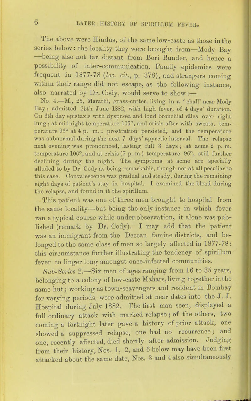 The above were Hindus, of the same low-caste as those in the series below: the locality they were brought from—Mody Bay —being also not far distant from Bori Bunder, and hence a possibility of inter-communication. Family epidemics were frequent in 1877-78 {loc. cit., p. 378), and strangers coming within their range did not escape, as the following instance, also narrated by Dr. Cody, would serve to show:— No. 4.—M., 25, Marathi, grass-cutter, living in a ' chall' near Mody Bay ; admitted 25th June 1882, with high fever, of 4 days' dui-ation. Ou 6th day epistaxis with dyspnoea and loud bronchial rales over right lung; at midnight temperature 105°, and crisis after with sweats, tem- perature 96° at 4 p. ra. : prostration persisted, and the temperature was subnormal during the next 7 days' apyretic interval. The relapse next evening was pronounced, lasting full 3 days ; at acme 2 p. m. temperature 106°, and at crisis (7 p. m.) temperature 96°, still further declining during the night. The symptoms at acme are specially alluded to by Dr. Cody as being remarlsable, though not at all peculiar to this case. Convalescence was gradual and steady, during the remaining eight days of patient's stay in hospital. I examined the blood during the relapse, and found in it the spirillum. This patient was one of three men brought to hospital from tbe same locality—but being the only instance in which fever ran a typical course while under observation, it alone was pub- lished (remark by Di\ Cody). I may add that tbe patient was an immigrant from the Deccan famine districts, and be- longed to the same class of men so largely affected in 1877-78: this circumstance further illustrating the tendency of spirillum fever to linger long amongst once-infected communities. Sub-Series 2.—Six men of ages ranging from 16 to 35 years, belonging to a colony of low-caste Mahars, living together in the same hut; working as town-scavengers and resident in Bombay for varying periods, were admitted at near dates into the J. J. Hospital during July 1882. The first man seen, displayed a full ordinary attack with marked relapse; of the others, two coming a fortnight later gave a history of prior attack, one showed a suppressed relapse, one had no recurrence; and one, recently affected, died shortly after admission. Judging from their history, Nos. 1, 2, and 6 below may have been first attacked about the same date, Nos. 3 and 4also simultaneously