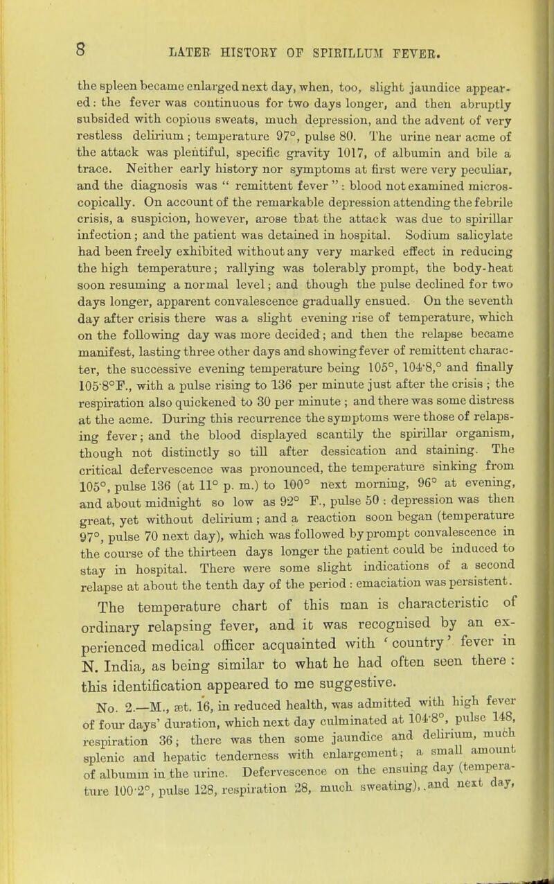 the spleen became enlarged next day, when, too, slight jaundice appear- ed : the fever was continuous for two days longer, and then abruptly subsided with copious sweats, much depression, and the advent of very restless delirium ; temperature 97°, pulse 80. The urine near acme of the attack was plentiful, specific gravity 1017, of albumin and bile a trace. Neither early history nor symptoms at first were very peculiar, and the diagnosis was  remittent fever  : blood not examined micros- copically. On account of the remarkable depression attending the febrile crisis, a suspicion, however, arose that the attack was due to spirillar infection; and the patient was detained in hospital. Sodium salicylate had been freely exhibited without any very marked effect in reducing the high temperature; rallying was tolerably prompt, the body-heat soon resuming a normal level; and though the pulse declined for two days longer, apparent convalescence gradually ensued. On the seventh day after crisis there was a slight evening rise of temperature, which on the following day was more decided; and then the relapse became manifest, lasting three other days and sho^ving fever of remittent charac- ter, the successive evening temperature being 105°, 104'8,° and finally 105-8°F., with a pulse rising to 136 per minute just after the crisis ; the respii-ation also quickened to 30 per minute ; and there was some distress at the acme. During this recurrence the symptoms were those of relaps- ing fever; and the blood displayed scantily the spirillar organism, though not distinctly so tiU after dessication and staining. The critical defervescence was pronounced, the temperatui-e sinking from 105°, pulse 136 (at 11° p. m.) to 100° next morning, 96° at evening, and about midnight so low as 92° F., pulse 50 : depression was then great, yet without delirium; and a reaction soon began (temperature 97°, pulse 70 next day), which was followed by prompt convalescence in the course of the thirteen days longer the patient could be induced to stay in hospital. There were some slight indications of a second relapse at about the tenth day of the period : emaciation was persistent. The temperature chart of this man is characteristic of ordinary relapsing fever, and it was recognised by an ex- perienced medical officer acquainted with ' country' fever in N. India^ as being similar to what he had often seen there : this identification appeared to me suggestive. No. 2.—M., set. 16, in reduced health, was admitted with high fever of four days' duration, which next day culminated at 104-8°, pulse 148, respiration 36; there was then some jaundice and deUrium, mufch splenic and hepatic tenderness mth enlargement; a small amount of albumin in the urine. Defervescence on the ensuing day (tempera- ture 1002°, pulse 128, respiration 28, much sweating)..and next day,