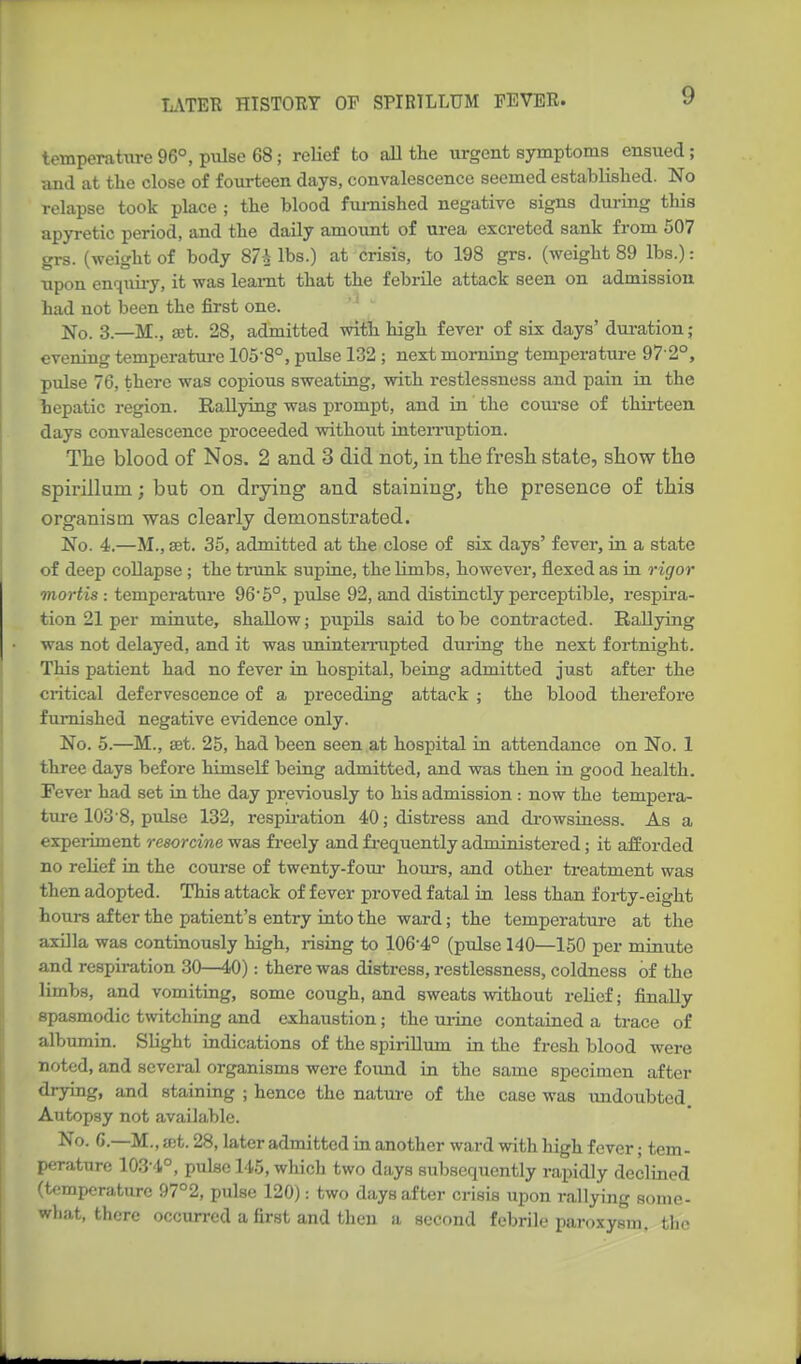 temperature96°, pulse 68; relief to aU the urgent symptoms ensued; and at the close of fourteen days, convalescence seemed established. No relapse took place ; the blood furnished negative signs during this apyretic period, and the daily amount of m-ea excreted sank from 507 grs. (weight of body 87-^ lbs.) at crisis, to 198 grs. (weight 89 lbs.): upon enqiiii-y, it was leamt that the febrile attack seen on admission had not been the first one. No. 3.—M., set. 28, admitted with high fever of six days' duration; evening temperature 105-8°, pulse 132 ; next morning temperature 97 2°, pulse 76, there was copious sweating, with restlessness and pain in the hepatic region. Rallying was prompt, and in the coui-se of thirteen days convalescence proceeded without interruption. Tlie blood of Nos. 2 and 3 did not, in the fresli state, show the spirillum; but on drying and staining, the presence of this organism was clearly demonstrated. No. 4.—M., set. 35, admitted at the close of six days' fever, in a state of deep collapse ; the tiimk supine, the Hmbs, however, flexed as in rigor mortis -. temperature 96'5°, pulse 92, and distinctly perceptible, respira- tion 21 per minute, shallow; pupils said to be contracted. Rallying was not delayed, and it was unintemipted during the next fortnight. This patient had no fever in hospital, being admitted just after the critical defervescence of a preceding attack ; the blood therefore furnished negative evidence only. No. 5.—M., set. 25, had been seen at hospital in attendance on No. 1 three days before himself being admitted, and was then in good health. Fever had set in the day previously to his admission : now the tempera- ture 1038, pulse 132, respiration 40; distress and di-owsiness. As a expeiiment resorcine was freely and fi-equently administered; it afforded no reUef in the course of twenty-fom- hours, and other treatment was then adopted. This attack of fever proved fatal in less than forty-eight hours after the patient's entry iato the ward; the temperature at the axilla was continously high, risiag to 106-4° (pulse 140—150 per minute and respiration 30—40): there was distress, restlessness, coldness of the limbs, and vomiting, some cough, and sweats without reUef; finally spasmodic twitching and exhaustion; the mine contained a trace of albumin. Slight indications of the spii-illum in the fresh blood were noted, and several organisms were foimd in the same specimen after tlrying, and staining ; hence the nature of the case was undoubted. Autopsy not available. No. 6.—M., a;t. 28, later admitted in another ward with high fever; tem- perature 103-4°, pulse 145, which two days subsequently rapidly declined (temperature 97°2, pulse 120): two days after crisis upon rallying some- what, there occurred a first and then a second febrile paroxysm, tiio