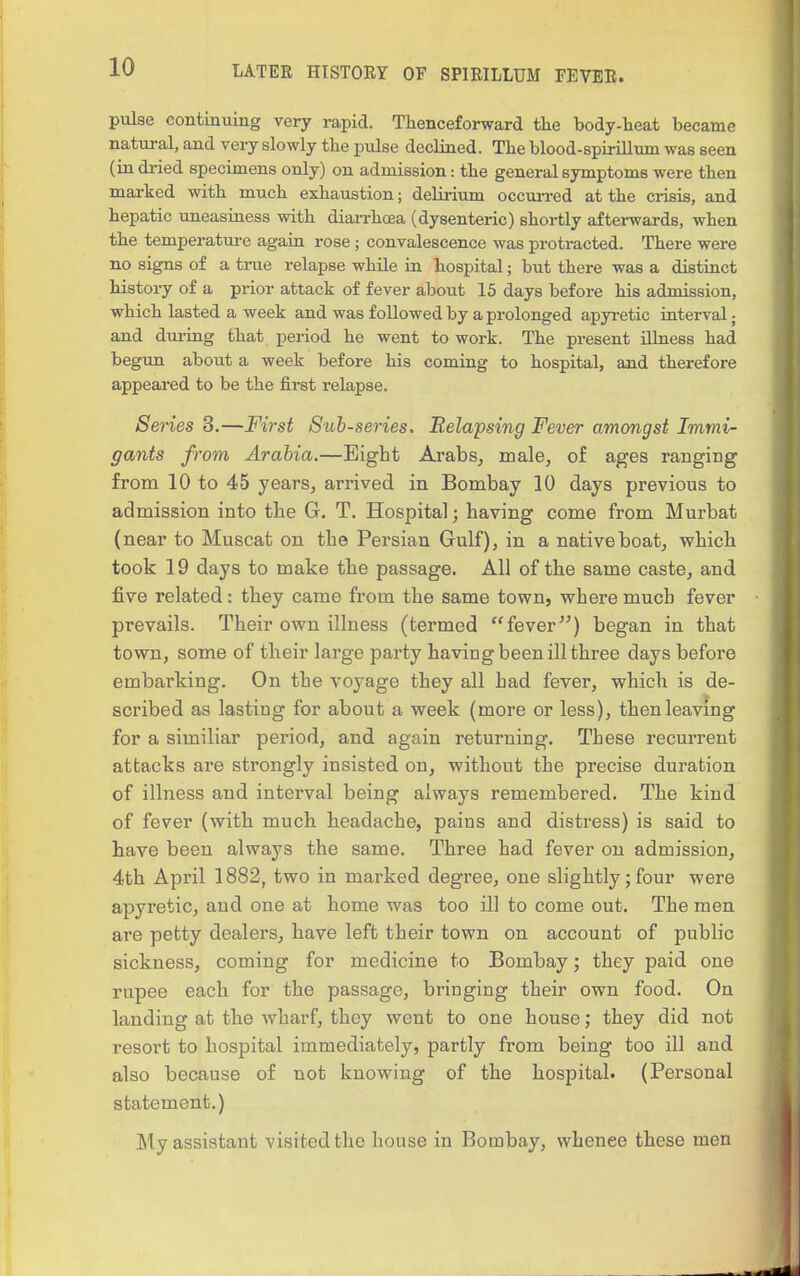 pulse continuing very rapid. Thenceforward the body-heat became natural, and very slowly the pulse declined. The blood-spirillum was seen (in dried specimens only) on admission: the general symptoms were then mai-ked with much exhaustion; delirium occun-ed at the crisis, and hepatic uneasiness with diarrhcea (dysenteric) shortly afterwards, when the temperature again rose; convalescence was protracted. There were no signs of a true relapse while in hospital; but there was a distinct history of a pi-ior attack of fever about 15 days before his admission, which lasted a week and was followed by a prolonged apyi-etic interval; and dm-ing that period he went to work. The present illness had begun about a week before his coming to hospital, and therefore appeared to be the first relapse. Series 3.—First Suh-series. Relapsing Fever amongst Immi- gants from Arabia.—Eight Arabs, male, of ages ranging from 10 to 45 years, arrived in Bombay 10 days previous to admission into the G. T. Hospital; having come from Murbat (near to Muscat on the Persian Gulf), in a native boat, which took 19 days to make the passage. All of tbe same caste, and five related: they came from the same town, where much fever prevails. Their own illness (termed fever) began in that town, some of their large party having been ill three days before embarking. On the voyage they all had fever, which is de- scribed as lasting for about a week (more or less), then leaving for a similiar period, and again returning. These recurrent attacks are strongly insisted on, without the precise duration of illness and interval being always remembered. The kind of fever (with much headache, pains and disti'ess) is said to have been always the same. Three had fever on admission, 4th April 1882, two in marked degree, one slightly; four were apyretic, and one at home was too ill to come out. The men are petty dealers, have left their town on account of public sickness, coming for medicine to Bombay; they paid one rupee each for the passage, bringing their own food. On landing at the wharf, they went to one house; they did not resort to hospital immediately, partly from being too ill and also because of not knowing of the hospital. (Personal statement.) My assistant visited the house in Bombay, whence these men