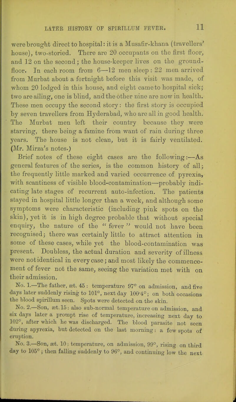were brought direct to hospital: it is a Mnsafir-khaua (travellers' house), two-storied. There are 20 occupants on the first floor, and 12 on the second ; the house-keeper lives on the ground- floor. In each room from 6—12 men sleep: 22 men arrived from Murbat about a fortnight before this visit was made, of whom 20 lodged in this house, and eight came to hospital sick- two are ailing, one is blind, and the other nine are now in health. These men occupy the second story: the first story is occupied by seven travellers from Hyderabad, who are all in good health. The Murbat men left their country because they were starving, there being a famine from want of rain during three years. The house is not clean, but it is fairly ventilated. (Mr. Mirza's notes.) Brief notes of these eight cases are the following:—As general features of the series, is the common history of all; the frequently little marked and varied occurrence of pyrexia, with scantiness of visible blood-contamination—probably indi- cating late stages of recurrent auto-infection. The patients stayed in hospital little longer than a week, and although some symptoms were characteristic (including pink spots on the skin), yet it is in high degree probable that without special enquiry, the nature of the  fever  would not have been, recognised; there was certainly little to attract attention in some of these cases, while yet the blood-contamination was present. Doubless, the actual duration and severity of illness were not identical in every case; and most likely the commence- ment of fever not the same, seeing the variation met with on their admission. No. 1.—The father, sst. 45 : temperature 97° on admission, and five days later suddenly rising to 101°, next day 100-4.°; on both occasions the blood spirillum seen. Spots were detected on the skin. No. 2.—Son, a;t. 15: also sub-normal temperatm-e on admission, and six days later a prompt rise of temperatui-e, increasing next day to 102°, after which he was discharged. The blood parasite not seen during apyrexia, but detected on the last moming: a few spots of eruption. No. 3.—Son, ffit. 10: temperature, on admission, 99°, rising on third day to 105° ; then falling suddenly to 96°, and continuing low the next