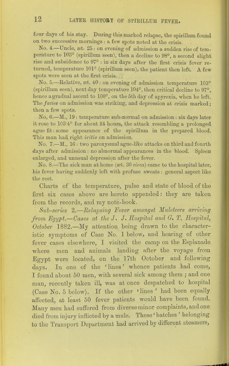 fom- days of his stay. During this marked relapse, the spirillum found on two successive mornings : a few spots noted at the crisis. No. 4.—Uncle, ast. 25: on evening of admission a sudden rise of tem- peratm-e to 103° (spii-illum seen), then a decline to 98°, a second slight rise and subsidence to 97° : hi six days after the fii-st crisis fever re- turned, temperatm-e 101° (spirillum seen), the patient then left. A few spots were seen at the first crisis. No. 5.—Relative, £Et. 40 : on evening of admission temperature 103° (spiiillum seen), next day temperature 104°, then critical decHne to 97°, hence a gradual ascent to 100°, on the 5th day of apyi-exia, when he left. The fades on admission was striking, and depression at crisis marked; then a few spots. No, 6.—M., 19: temperature sub-normal on admission: six days later it rose to 103'4° for about 24 hours, the attack resembhng a prolonged ague fit: some appearance of the spii'Ulum in the prepared blood. This man had, right iritis on admission. No. 7.—M., 16 : two paroxysmal ague-like attacks on thii'd and fourth days after admission : no abnormal appearances in the blood. Spleen enlai-ged, and unusual depression after the fever. No. 8.—The sick man at home (set. 30 circa) came to the hospital later, his fever having suddenly left with profuse sweats : general aspect like the rest. Charts of the temperature^ pulse and state of blood of the first six cases above are hereto appended: they are taken from the recordsj and my note-book. Sub-sei-ies 2.—Relajpsing Fever amongst Muleteers arriving from Egypt.—Oases at the J. J. Hospital and G, T, Hospital, Octoler 1882.—My attention being drawn to the character- istic symptoms of Case No. 1 belovp, and hearing of other fever cases elsewhere, I visited the camp on the Esplanade where men and animals landing after the voyage from Egypt were located, on the 17th October and following days. In one of the 'lines' whence patients had come, I found about 50 men, with several sick among them ; and one man, recently taken ill, was at once despatched to hospital (Case No. 5 below). If the other 'lines' had been equally affected, at least 50 fever patients would have been found. Many men had suffered from diverse minor complaints, and one died from inj ary inflicted by a mule. These' batches ' belonging to the Transport Department had arrived by different steamers,