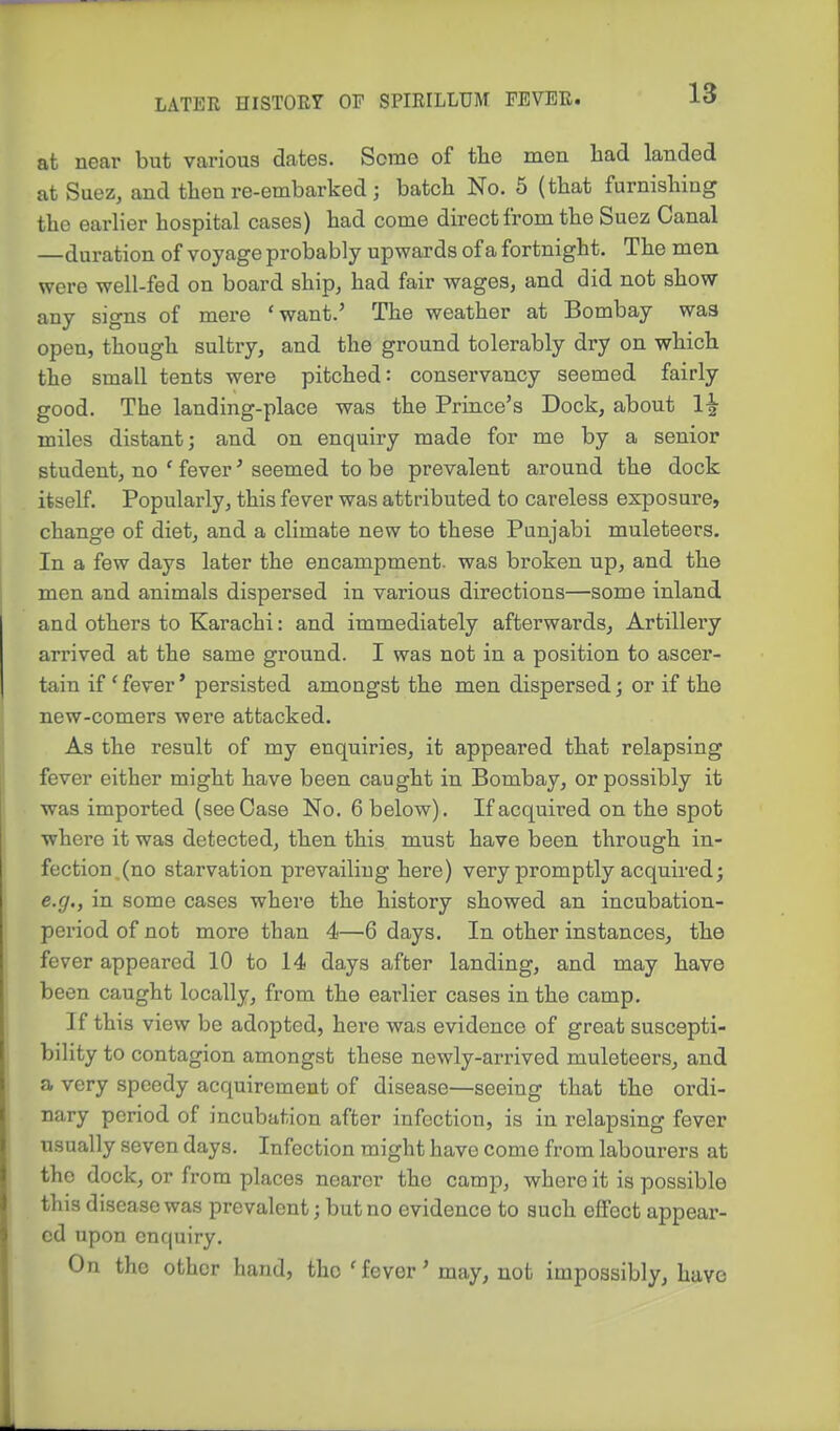 at near but various dates. Seme of the men had landed at Suez, and then re-embarked ; batch No. 5 (that furnishing the earher hospital cases) had come direct from the Suez Canal —duration of voyage probably upwards of a fortnight. The men were well-fed on board ship, had fair wages, and did not show any signs of mere 'want.' The weather at Bombay was open, though sultry, and the ground tolerably dry on which the small tents were pitched: conservancy seemed fairly good. The landing-place was the Prince's Dock, about miles distant; and on enquiry made for me by a senior student, no ' fever' seemed to be prevalent around the dock itself. Popularly, this fever was attributed to careless exposure, change of diet, and a climate new to these Punjabi muleteers. In a few days later the encampment, was broken up, and the men and animals dispersed in various directions—some inland and others to Karachi: and immediately afterwards. Artillery arrived at the same ground. I was not in a position to ascer- tain if ' fever' persisted amongst the men dispersed; or if the new-comers were attacked. As the result of my enquiries, it appeared that relapsing fever either might have been caught in Bombay, or possibly it was imported (see Case No. 6 below). If acquired on the spot where it was detected, then this must have been through in- fection.(no starvation prevailing here) very promptly acquired; e.g., in some cases where the history showed an incubation- period of not more than 4—6 days. In other instances, the fever appeared 10 to 14 days after landing, and may have been caught locally, from the earlier cases in the camp. If this view be adopted, here was evidence of great suscepti- bility to contagion amongst these newly-arrived muleteers, and a very speedy acquirement of disease—seeing that the ordi- nary period of incubation after infection, is in relapsing fever usually seven days. Infection might have come from labourers at the dock, or from places nearer the camp, where it is possible this disease was prevalent; but no evidence to such effect appear- ed upon enquiry. On the other hand, the 'fever' may, not impossibly, have