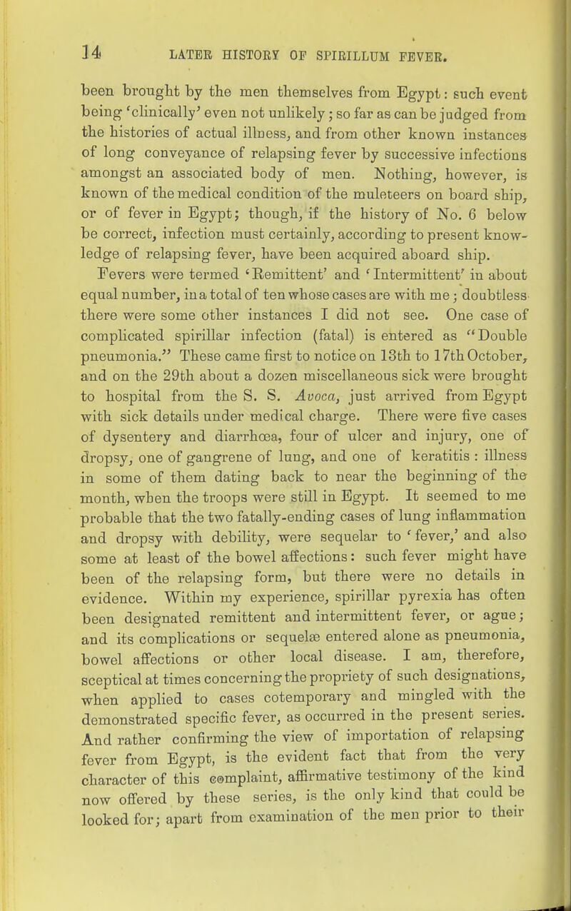 been brought by the men themselves from Egypt: guch event being 'clinically^ even not unlikely; so far as can be judged from the histories of actual ilbesSj and from other known instances of long conveyance of relapsing fever by successive infections amongst an associated body of men. Nothing, however, is known of the medical condition of the muleteers on board ship, or of fever in Egypt; though, if the history of No. 6 below be correct, infection must certainly, according to present know- ledge of relapsing fever, have been acquired aboard ship. Fevers were termed 'Remittent' and 'Intermittent' in about equal number, ina total of ten whose cases are with me; doubtless there were some other instances I did not see. One case of complicated spirillar infection (fatal) is entered as Double pneumonia. These came first to notice on 13th to 17th October, and on the 29th about a dozen miscellaneous sick were brought to hospital from the S. S. Avoca, just arrived from Egypt with sick details under medical charge. There were five cases of dysentery and diarrhoea, four of ulcer and injury, one of dropsy, one of gangrene of lung, and one of keratitis : illness in some of them dating back to near the beginning of the month, when the troops were still in Egypt. It seemed to me probable that the two fatally-ending cases of lung inflammation and dropsy with debility, were sequelar to ' fever,' and also some at least of the bowel affections: such fever might have been of the relapsing form, but there were no details in evidence. Within my experience, spirillar pyrexia has often been designated remittent and intermittent fevei', or ague; and its complications or sequelte entered alone as pneumonia, bowel affections or other local disease. I am, therefore, sceptical at times concerning the propriety of such designations, when applied to cases cotemporary and mingled with the demonstrated specific fever, as occurred in the present series. And rather confirming the view of importation of relapsing fever from Egypt, is the evident fact that from the very character of this complaint, affirmative testimony of the kind now offered by these series, is the only kind that could be looked for; apart from examination of the men prior to then-