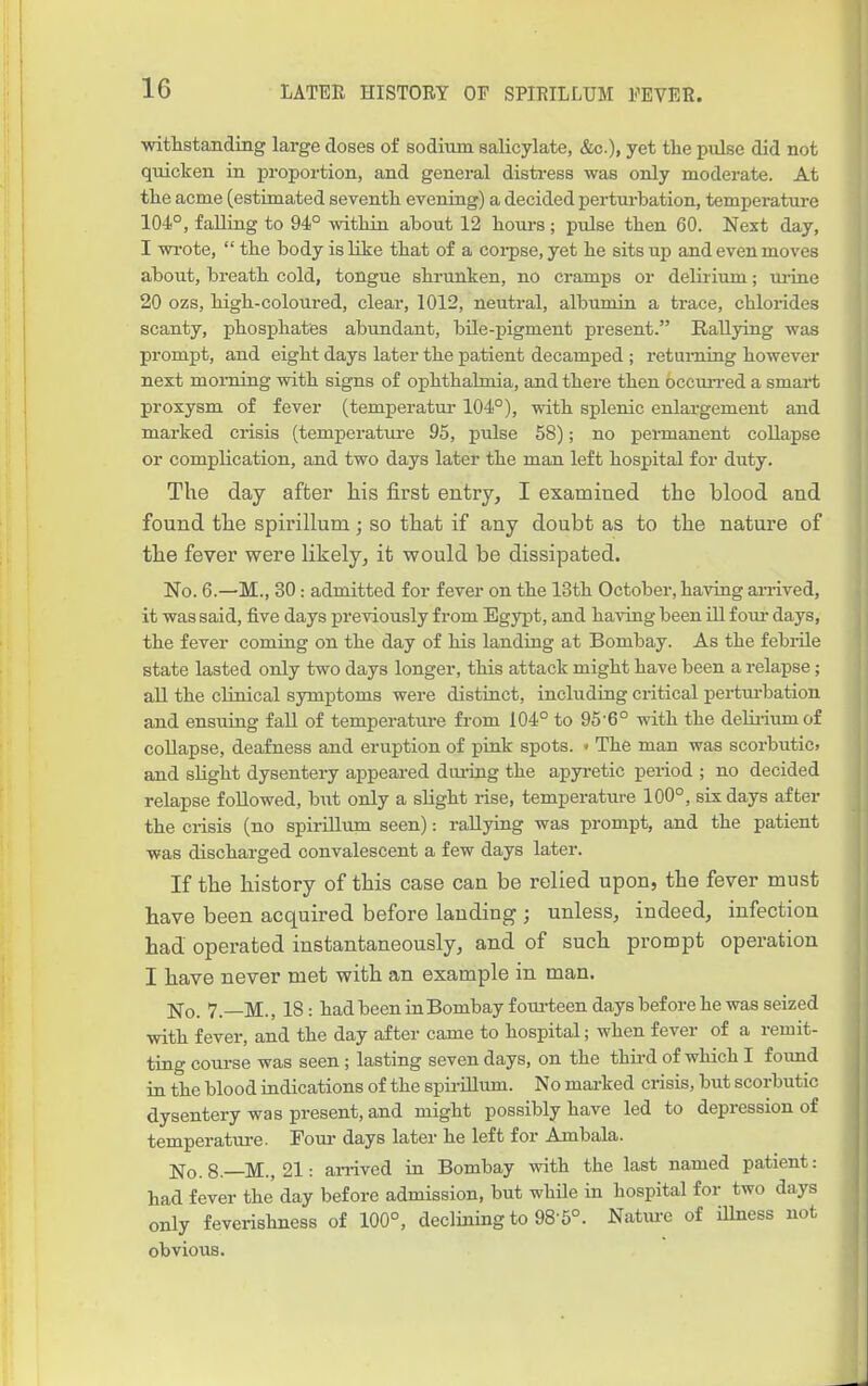 •witlistandiiig large doses of sodium salicylate, &c.)> yet tlie pulse did not quicken in proportion, and general distress was only moderate. At tlie acme (estimated seventh evening) a decided perturbation, temperature 104°, falling to 94° witliin about 12 bours ; pulse then 60. Next day, I wrote,  the body is like that of a corpse, yet he sits up and even moves about, breath cold, tongue shrunken, no cramps or delirium; urine 20 ozs, high-coloured, clear, 1012, neutral, albumin a trace, chlorides scanty, phosphates abimdant, bile-pigment present. Rallying was prompt, and eight days later the patient decamped; returning however next morning with signs of ophthalmia, and there then occun-ed a smart proxysm of fever (temperatur 104°), with splenic enlargement and marked crisis (temperatm-e 95, pulse 58); no permanent collapse or complication, and two days later the man left hospital for duty. The day after liis first entry, I examined the blood and found tlie spirillum; so that if any doubt as to the nature of the fever were likely, it would be dissipated. No. 6.—M., 30: admitted for fever on the 13th October, having an-ived, it was said, five days previously from Egypt, and having been ill f oui- days, the fever coming on the day of his landing at Bombay. As the febiile state lasted only two days longer, this attack might have been a relapse; all the clinical symptoms were distinct, including critical pertm-bation and ensuing fall of temperature from 104° to 95 6° with the deHiiumof collapse, deafness and eruption of pink spots. < The man was scorbutic, and slight dysentery appeared during the apyretic period ; no decided relapse followed, but only a slight rise, temperature 100°, six days after the crisis (no spirillum seen): rallying was prompt, and the patient was discharged convalescent a few days later. If the history of this case can be relied upon, the fever must have been acquired before landing ; unless, indeed, infection had operated instantaneously, and of such prompt operation I have never met with an example in man. iq-Q. 7—M., 18: had been in Bombay fourteen days before he was seized with fever, and the day after came to hospital; when fever of a remit- ting course was seen; lasting seven days, on the thii-d of which I foimd in the blood indications of the spii-Olum. No mai-ked crisis, but scorbutic dysentery was present, and might possibly have led to depression of temperature. Fom- days later he left for Ambala. No.8.—M., 21: an-ived in Bombay with the last named patient: had fever the day before admission, but while in hospital for two days only feverishness of 100°, declining to 98-5°. Nature of illness not obvious.