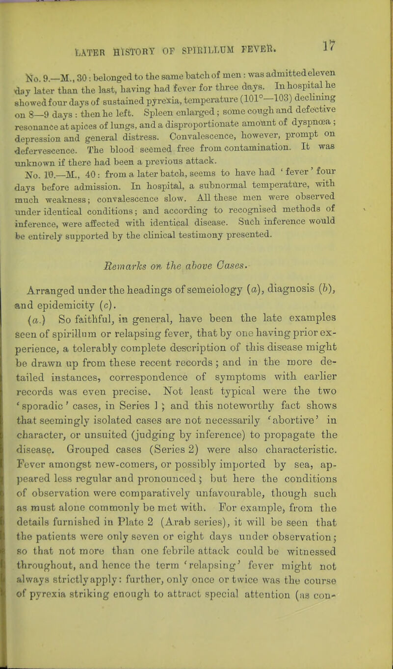 o 9 —M., 30: belonged to the same batch of men: was admitted eleven day later than the last, having had fever for three days. In hospital he showed foiu- days of sustained pyrexia, teraperatui-e (101°-103) declining on 8—9 days : then he left. Spleen enlarged; some cough and defective resonance at apices of lungs, and a disproportionate amount of dyspnoea ; depression and general distress. Convalescence, however, prompt on defervescence. The blood seemed free from contamination. It was unknown if there had been a previous attack. 10.—M., 40: from a later batch, seems to have had 'fever'four days before admission. In hospital, a subnormal temperatilre, with much weakness; convalescence slow. AU these men were observed under identical conditions; and according to recognised methods of inference, were affected with identical disease. Such inference would be entirely supported by the clinical testimony presented. Remarlcs on the above Gases. Arranged uuder the headings ofsemeiology {a), diagnosis (h), and epidemicity (c). (a.) So faithful, in general, have been the late examples seen of spirillnm or relapsing fever, that by one having prior ex- perience, a tolerably complete description of this disease might be drawn up from these recent records ; and in the more de- tailed instances, correspondence of symptoms with earlier records was even precise. Not least typical were the two * sporadic' cases, in Series 1 ; and this noteworthy fact shows that seemingly isolated cases are not necessarily 'abortive' in character, or unsuited (judging by inference) to propagate the disease. Grouped cases (Series 2) were also characteristic. Fever amongst new-comers, or possibly imported by sea, ap- peared less regular and pronounced > but here the conditions of observation were comparatively unfavourable, though such as must alone commonly be met with. For example, from the details furnished in Plate 2 (Arab series), it wiW be seen that the patients were only seven or eight days under observation ; so that not more than one febrile attack could be witnessed throughout, and hence the terra 'relapsing' fever might not always strictly apply: further, only once or twice was the course of pyrexia striking enough to attract special attention (as con-