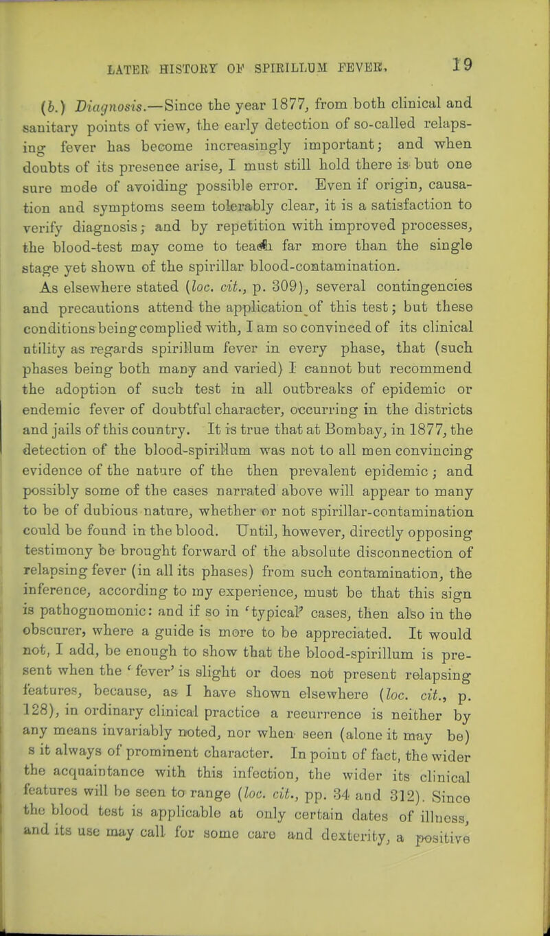 (b.) Diagnosis—Since the year 1877, from both clinical and sanitary points of view, the early detection of so-called relaps- ing fever has become increasingly important; and when doubts of its presence arise, I must still hold there iS' but one sure mode of avoiding possible error. Even if origin, causa- tion and symptoms seem tolerably clear, it is a satisfaction to verify diagnosis; and by repetition with improved processes, the blood-test may come to teaA far more than, the single stage yet shown of the spirillar blood-contamination. As elsewhere stated {loc. cit., p. 309), several contingencies and precautions attend the application of this test; but these conditionsbeing complied with, I am so convinced of its clinical utility as regards spirillum fever in every phase, that (such phases being both many and varied) I cannot but recommend the adoption of such test in all outbreaks of epidemic or endemic fever of doubtful character, occurring in the districts and jails of this country. It is true that at Bombay, in 1877, the detection of the blood-spiriHum was not to all men convincing evidence of the nature of the then prevalent epidemic; and possibly some of the cases narrated above will appear to many to be of dubious nature, whether or not spirillar-contamination could be found in the blood. Until, however, directly opposing testimony be brought forward of the absolute disconnection of relapsing fever (in all its phases) from such contamination, the inference, according to my experience, must be that this sign is pathognomonic: and if so in 'typical cases, then also in the obscurer, where a guide is more to be appreciated. It would not, I add, be enough to show that the blood-spirillum is pre- sent when the ' fever' is slight or does not present relapsing features, because, as I have shown elsewhere (loc. cit., p. 128), in ordinary clinical practice a recurrence is neither by any means invariably noted, nor when seen (alone it may be) s it always of prominent character. In point of fact, the wider the acquaintance with this infection, the wider its clinical features will be seen to range {loc. cit., pp. 34 and 312). Since the blood test is applicable at only certain dates of illness, and Its use may call for some caro and dexterity, a positive