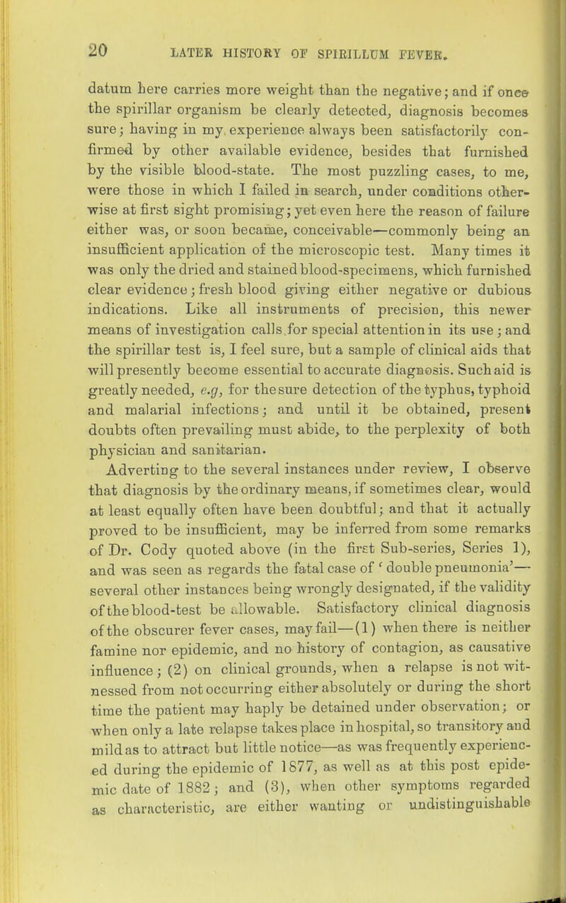 datum here carries more weight than the negative; and if once the spirillar organism be clearly detected, diagnosis becomes sure; having in my. experience alv^ays been satisfactorily con- firmed by other available evidence, besides that furnished by the visible blood-state. The most puzzling cases, to me, were those in which I failed in search, under conditions other- wise at first sight promising; yet even here the reason of failure either was, or soon became, conceivable—commonly being an insuflBcient application of the microscopic test. Many times it was only the dried and stained blood-specimens, which furnished clear evidence ; fresh blood giving either negative or dubious indications. Like all instruments of precision, this newer means of investigation calls,for special attention in its use ; and the spirillar test is, I feel sure, but a sample of clinical aids that will presently become essential to accurate diagnosis. Such aid is greatly needed, e.g, for thesure detection of the typhus, typhoid and malarial infectionsand untd. it be obtained, present doubts often prevailing must abide, to the perplexity of both physician and sanitarian. Adverting to the several instances under review, I observe that diagnosis by the ordinary means, if sometimes clear, would at least equally often have been doubtful; and that it actually proved to be insuflBcient, may be inferred from some remarks of Dr. Cody quoted above (in the first Sub-series, Series 1), and was seen as regards the fatal case of ' double pneumonia'— several other instances being wrongly designated, if the validity of the blood-test be itllowable. Satisfactory clinical diagnosis of the obscurer fever cases, may fail—(1) when there is neither famine nor epidemic, and no history of contagion, as causative influence; (2) on clinical grounds, when a relapse is not wit- nessed from not occurring either absolutely or during the short time the patient may haply be detained under observation; or when only a late rela,pse takes place in hospital, so transitory and mild as to attract but little notice—as was frequently experienc- ed during the epidemic of 1877, as well as at this post epide- mic date of 1882 ; and (3), when other symptoms regarded as characteristic, are either wanting or undistinguishable