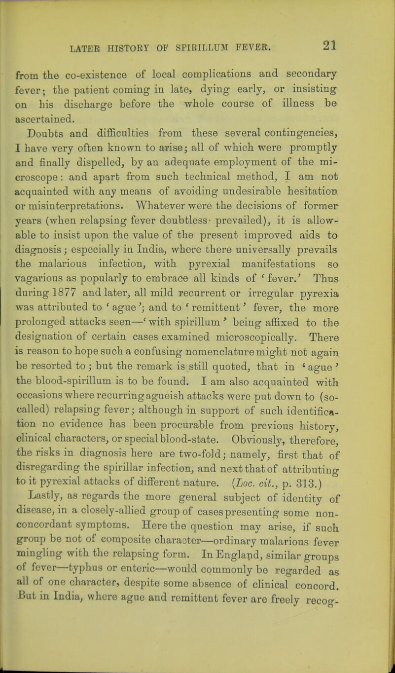 from the co-existence of local complications and secondary- fever; the patient coming in late, dying early, or insisting on his discharge before the whole course of illness be ascertained. Doubts and diflBculties from these several contingencies, I have very often known to arise; all of which were promptly and finally dispelled, by an adequate employment of the mi- croscope : and apart from such technical method, I am not acquainted with any means of avoiding undesirable hesitation, or misinterpretations. Whatever were the decisions of former years (when relapsing fever doubtless- prevailed), it is allow- able to insist upon the value of the present improved aids to diagnosis; especially in India, where there universally prevails the malarious infection, with pyrexial manifestations so vagarious as popularly to embrace all kinds of ' fever.' Thus during 1877 and later, all mild recurrent or irregular pyrexia was attributed to ' agueand to ' remittent' fever, the more prolonged attacks seen—' with spirillum being aflSxed to the designation of certain cases examined microscopically. There is reason to hope such a confusing nomenclature might not again be resorted to; but the remark is still quoted, that in «ague ' the blood-spirillum is to be found. I am also acquainted with occasions where recurring agueish attacks were put down to (so- called) relapsing fever; although in support of such identifica- tion no evidence has been procurable from previous history, clinical characters, or special blood-state. Obviously, therefore, the risks in diagnosis here are two-fold; namely, first that of disregarding the spirillar infection, and next that of attributing to it pyrexial attacks of different nature. {Loc. cit., p. 313.) Lastly, as regards the more general subject of identity of disease, in a closely-allied group of cases presenting some non- concordant symptoms. Here the question may arise, if such group be not of composite character—ordinary malarious fever mingling with the relapsing form. In England, similar groups of fever—typhus or enteric—would commonly be regarded as all of one character, despite some absence of clinical concord. But in India, where ague and remittent fever are freely recog-