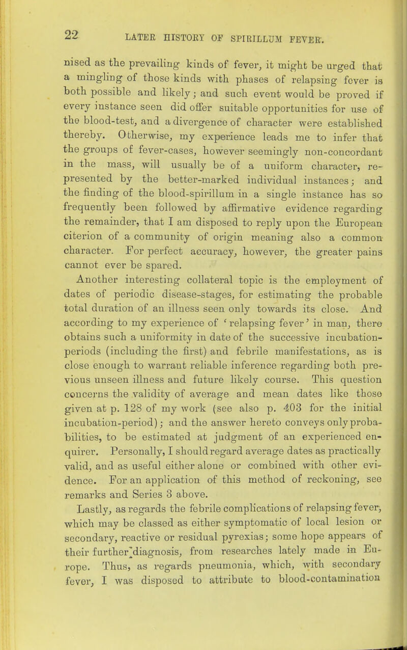 nised as the prevailing kinds of fever, it might be urged that a mingling of those kinds with phases of relapsing fever is both possible and likely; and such event would be proved if every instance seen did offer suitable opportunities for use of the blood-test, and a divergence of character were established thereby. Otherwise, my experience leads me to infer that the groups of fever-cases, however seemingly non-concordant in the mass, will usually be of a uniform character, re- presented by the better-marked individual instances; and the finding of the blood-spirillum in a single instance has so frequently been followed by affirmative evidence regarding the remainder, that I am disposed to reply upon the European citerion of a community of origin meaning also a common character. For perfect accuracy, however, the greater pains cannot ever be spared. Another interesting collateral topic is the employment of dates of periodic disease-stages, for estimating the probable total duration of an illness seen only towards its close. And according to my experience of ' relapsing fever' in man, there obtains such a uniformity in date of the successive incubation- periods (including the first) and febrile manifestations, as is close enough to warrant reliable inference regarding both pre- vious unseen illness and future likely course. This question concerns the validity of average and mean dates like those given at p. 128 of my work (see also p. 403 for the initial incubation-period); and the answer hereto conveys only proba- bilities, to be estimated at judgment of an experienced en- quirer. Personally, I should regard average dates as practically valid, and as useful either alone or combined with other evi- dence. For an application of this method of reckoning, see remarks and Series 3 above. Lastly, as regards the febrile complications of relapsing fever, which may be classed as either symptomatic of local lesion or secondary, reactive or residual pyrexias; some hope appears of their furtherMiagnosis, from researches lately made in Eu- rope. Thus, as regards pneumonia, which, with secondary fever, I was disposed to attribute to blood-contamination