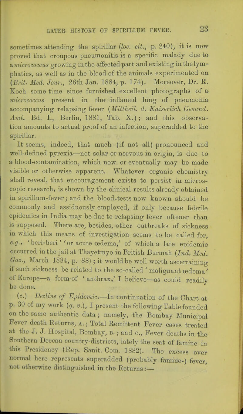 sometimes attending the spirillar [loc. cit., p. 240 )j it is now- proved that croupous pneumonitis is a specific malady due to &micrococcus growing in the affected part and existing in the lym- phatics, as well as in the blood of the animals expei-imented on {Brit. Med. Jour., 26th Jan. 1884, p. 174). Moreover, Dr. R. Koch some time since furnished excellent photographs of a micrococcus present in the inflamed lung of pneumonia accompanying relapsing fever {Mittheil. d. Eaiserlich Gesund. Amt. Bd. I., Berlin, 1881, Tab. X.); and this observa- tion amounts to actual proof of an infection, superadded to the spirillar. It seems, indeed, that much (if not all) pronounced and well-defined pyrexia—not solar or nervous in origin, is due to a blood-contamination, which now or eventually may be made visible or otherwise apparent. Whatever organic chemistry shall reveal, that encouragement exists to persist in micros- copic research, is shown by the clinical results already obtained in spirillum-fever; and the blood-tests now known should be commonly and assiduously employed, if only because febrile epidemics in India may be due to relapsing fever oftener than is supposed. There are, besides, other outbreaks of sickness in which this means of investigation seems to be called for, e.gr., ' beri-berior acute oedema,' of which a late epidemic occurred in the jail at Thayetmyo in British Burmah [Ind, Med. Gaz., March 1884, p. 88); it would be well worth ascertaining I if such sickness be related to the so-called ' malignant oedema' of Europe—a form of ' anthrax,'I believe—as could readily be done. (c.) Decline of Epidemic.—In continuation of the Chart at p. 30 of my work {q. v.), I present the following Table founded ' on the same authentic data j namely, the Bombay Municipal Fever death Returns, a. ; Total Remittent Fever cases treated at the J. J. Hospital, Bombay, b. ; and c. Fever deaths in the Southern Deccan country-districts, lately the seat of famine in this Presidency (Rep. Sanit. Com. 1882). The excess over normal here represents superadded (probably famine-) fever, not otherwise distinguished in the Returns:— f i