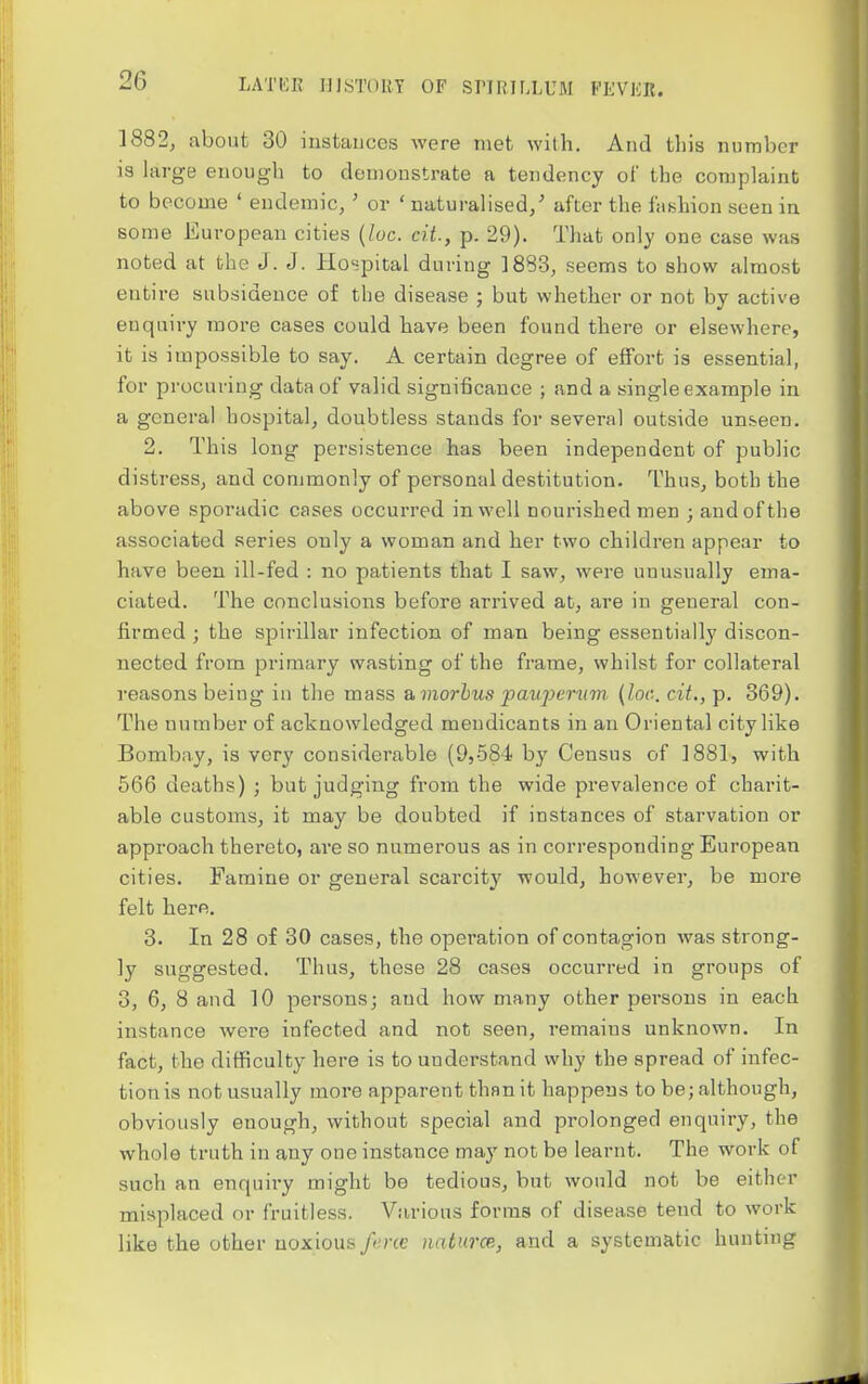 1882, about 30 instances were met with. And this number is large enough to demonstrate a tendency of the complaint to become ' endemic, ' or ' naturalised/ after the fashion seen in some European cities {loc. cit., p. 29). That only one case was noted at the J. J. Hospital during ]883, seems to show almost entire subsidence of the disease ; but whether or not by active enquiry more cases could have been found there or elsewhere, it is impossible to say. A certain degree of effort is essential, for procuring data of valid significance ; and a single example in a general hospital, doubtless stands for several outside unseen. 2. This long persistence has been independent of public distress, and commonly of personal destitution. Thus, both the above sporadic cases occurred in well nourished men ; and of the associated series only a woman and her two children appear to have been ill-fed : no patients that I saw, were unusually ema- ciated. The conclusions before arrived at, are in general con- firmed ; the spirillar infection of man being essentially discon- nected from primary wasting of the frame, whilst for collateral reasons being in the mass a morbus pau2)eriim (loc. cit., p. 369). The number of acknowledged mendicants in an Oriental city like Bombay, is very considerable (9,584 by Census of 1881, with 566 deaths) ; but judging from the wide prevalence of charit- able customs, it may be doubted if instances of starvation or approach thereto, are so numerous as in corresponding European cities. Famine or general scarcity would, however, be more felt here. 3. In 28 of 30 cases, the operation of contagion was strong- ly suggested. Thus, these 28 cases occurred in groups of 3, 6, 8 and 10 persons; and how many other persons in each instance wei-e infected and not seen, remains unknown. In fact, the difficulty here is to understand why the spread of infec- tion is not usually more apparent than it happens to be; although, obviously enough, without special and prolonged enquiry, the whole truth in any one instance may not be learnt. The work of such an enquiry might be tedious, but would not be either misplaced or fruitless. Various forms of disease tend to work like the other noxious fi'ne naturce, and a systematic hunting